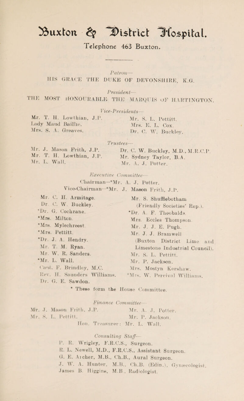 Telephone 463 Buxton, Patron— HIS GRACE THE DUKE OF DEVONSHIRE, K.G. President— 'HE MOST HONOURABLE THE MARQUIS OF HAR TING TON. Mr. T. H. Lowthian, Lady Maud Bail he. Airs. S. A. Greaves. 1 dee-Pres idents— J-J’- Mr. S. L. Pettitt. Mrs. E. L. Cox. Dr. C. W. Buckley. Mr. J. Mason Frith, J.P. Mr. T. II. Lowthian, J.P. Mr. L. Wall. Trustees— Dr. C. W. Buckley, M.D., M.R.C.P. Mr. Sydney Taylor, B.A. Mr. A. J. Potter. E xe cutive (7 on emit tee— Chairman—*Mr. A. J. Potter. Vice-Chairman—* Air. J. Mason Frith, J.P. Mr. C. H. Armitage. Dr. C. W. Buckley. Dr. G. Cochrane. 'Mre, Alilton. Mrs. Alylechreest Airs. Pettitt. Dr. J. A. Hendry. Mr. T. M. Ryan. Air. W. R. Sanders. Mr. L. Wall. < ant. F. Brindley, M.C. Rev. II. Saunders Williams. Dr. G. E. Sawdon. * These form the Air. S. Shufhebotham (Friendly Societies Rep ). *Dr. A. F. Theobalds. Mrs. Eccles Thompson Mr. J. J. E. Pugh. Air. J. J. Brain well (Buxton District Lime and Limestone Industrial Council). Mr. S. L. Pettitt. Air. P. Jackson. Mrs. Mostyn Kershaw. *Alrs. W. Percival Williams. House Committee. Finance Committee— Mr. J. Alason Frith, J.P. Air. A. J. Potter. Mr. S. I.. Pettitt. Air. P. Jackson. Hon. Treasurer: Mr. L. AVnil. Consulting Staff— P. R. Wrigley, F.R.C.S., Surgeon. R- L. Newell, ALD., F.R.C.S., Assistant Surgeon. G. E. Aicher, M.B., Ch.B., Aural Surgeon. J. W. A. Hunter, M.B., Ch.B. (Edin.), Gynecologist. James B. Higgins, M.B . Radiologist.