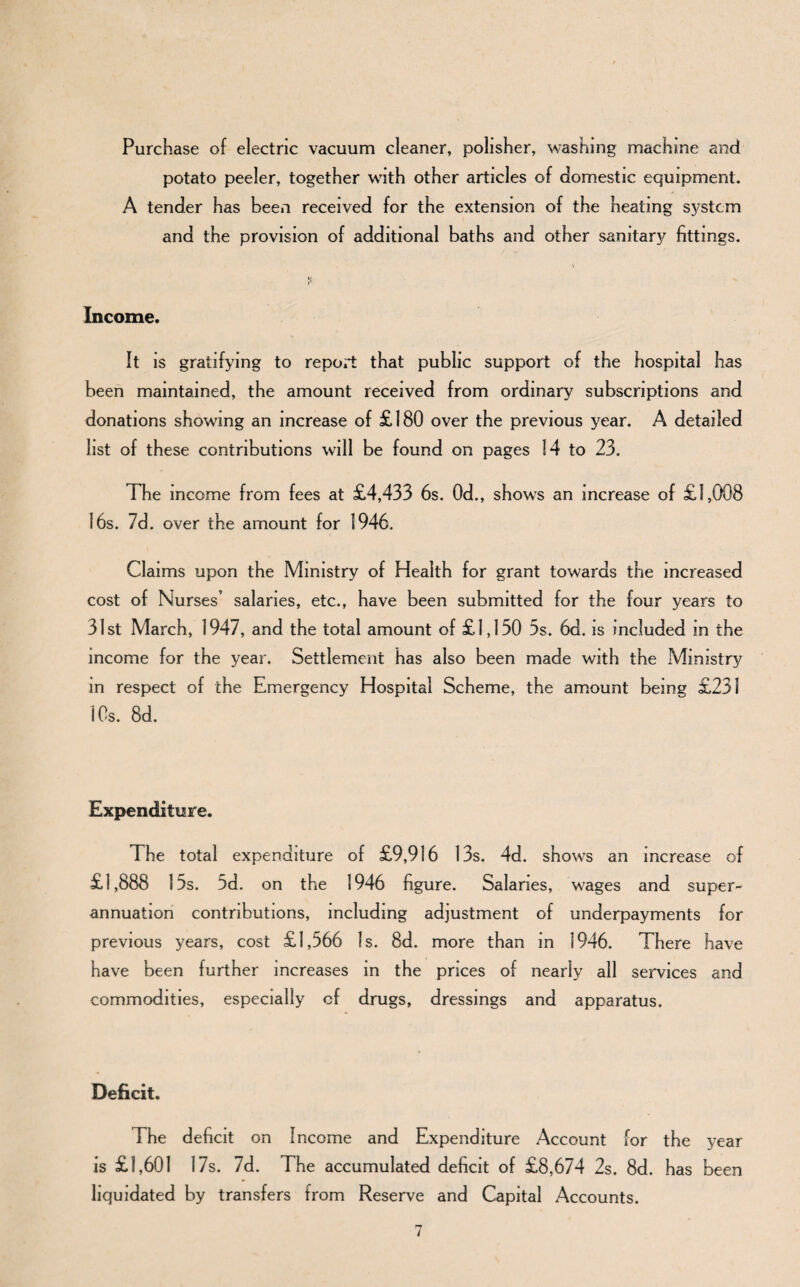 Purchase of electric vacuum cleaner, polisher, washing machine and potato peeler, together with other articles of domestic equipment. A tender has been received for the extension of the heating system and the provision of additional baths and other sanitary fittings. Income. It is gratifying to report that public support of the hospital has been maintained, the amount received from ordinary subscriptions and donations showing an increase of £180 over the previous year. A detailed list of these contributions will be found on pages 14 to 23. The income from fees at £4,433 6s. 0d., shows an increase of £1,008 16s. 7d . over the amount for 1946. Claims upon the Ministry of Health for grant towards the increased cost of Nurses’ salaries, etc., have been submitted for the four years to 31st March, 1947, and the total amount of £1,130 5s. 6d. is included in the income for the year. Settlement has also been made with the Ministry in respect of the Emergency Hospital Scheme, the amount being £231 10s. 8d. Expenditure. The total expenditure of £9,916 13s. 4d. shows an increase of £1,888 15s. 5d. on the 1946 figure. Salaries, wages and super¬ annuation contributions, including adjustment of underpayments for previous years, cost £1,566 Is. 8d. more than in 1946. There have have been further increases in the prices of nearly all services and commodities, especially of drugs, dressings and apparatus. Deficit. The deficit on Income and Expenditure Account for the year is £1,601 17s. 7d. The accumulated deficit of £8,674 2s. 8d. has been liquidated by transfers from Reserve and Capital Accounts.