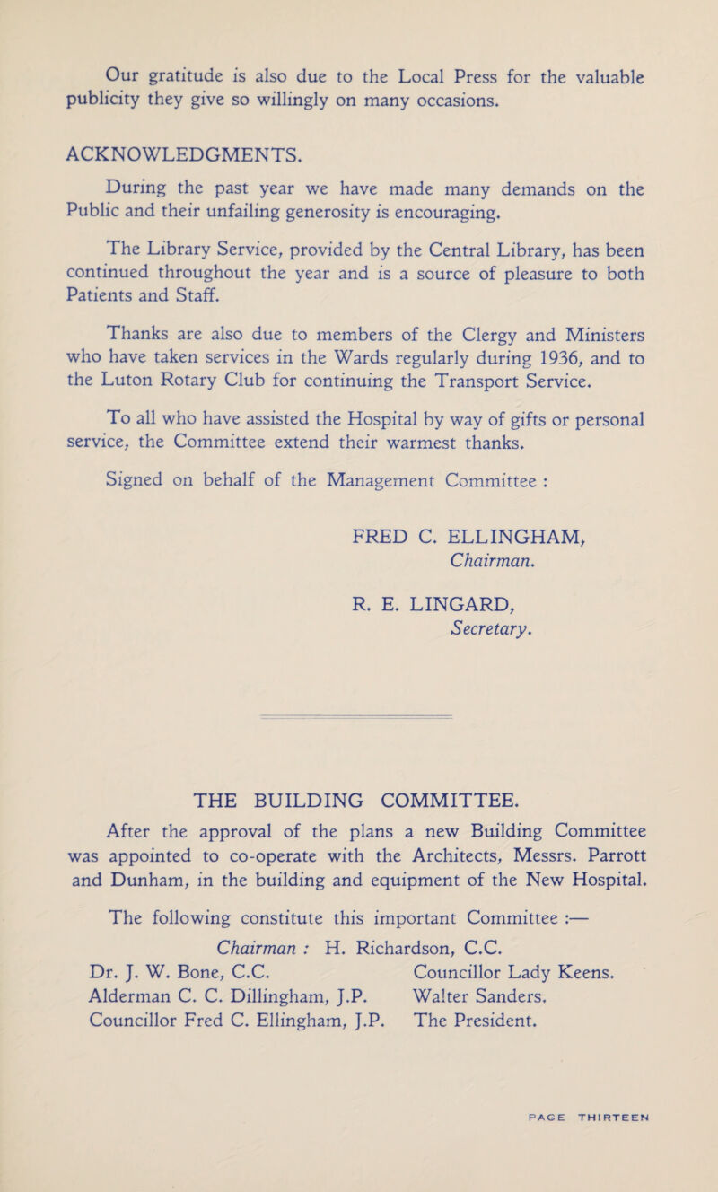 Our gratitude is also due to the Local Press for the valuable publicity they give so willingly on many occasions* ACKNOWLEDGMENTS* During the past year we have made many demands on the Public and their unfailing generosity is encouraging* The Library Service, provided by the Central Library, has been continued throughout the year and is a source of pleasure to both Patients and Staff. Thanks are also due to members of the Clergy and Ministers who have taken services in the Wards regularly during 1936, and to the Luton Rotary Club for continuing the Transport Service* To all who have assisted the Hospital by way of gifts or personal service, the Committee extend their warmest thanks* Signed on behalf of the Management Committee : FRED C* ELLINGHAM, Chairman. R. E* LINGARD, Secretary. THE BUILDING COMMITTEE* After the approval of the plans a new Building Committee was appointed to co-operate with the Architects, Messrs. Parrott and Dunham, in the building and equipment of the New Hospital. The following constitute this important Committee :— Chairman : H. Richardson, C.C. Dr. J. W. Bone, C.C. Councillor Lady Keens. Alderman C. C. Dillingham, J.P. Walter Sanders. Councillor Fred C. Ellingham, J.P. The President.