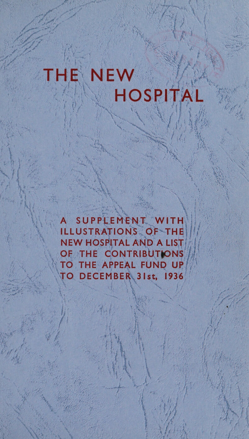 THE NEW HOSPITAL f'ti X I . t * X V. A. ; / vx m v m v '-*v>'l ‘.X % <!/ m %, *>- i v V. - ' 1- : X A SUPPLEMENT WITH 1 ' !l ILLUSTRATIONS OF THE , NEW HOSPITAL AND A LIST OF THE CONTRIBUTIONS TO THE APPEAL FUND UP TO DECEMBER 31st, 1936 \ < . * ■ s \' ■i: •:/! •' i ^ V t; ! >i X % i \ % * \ if y \ x-.v ■ i y : ' -*r , . , .. ’T- -Vf-1 M- fl i ' >/ / ■4' \ /< r T> • ■? -f-j { r X 2k % **>r