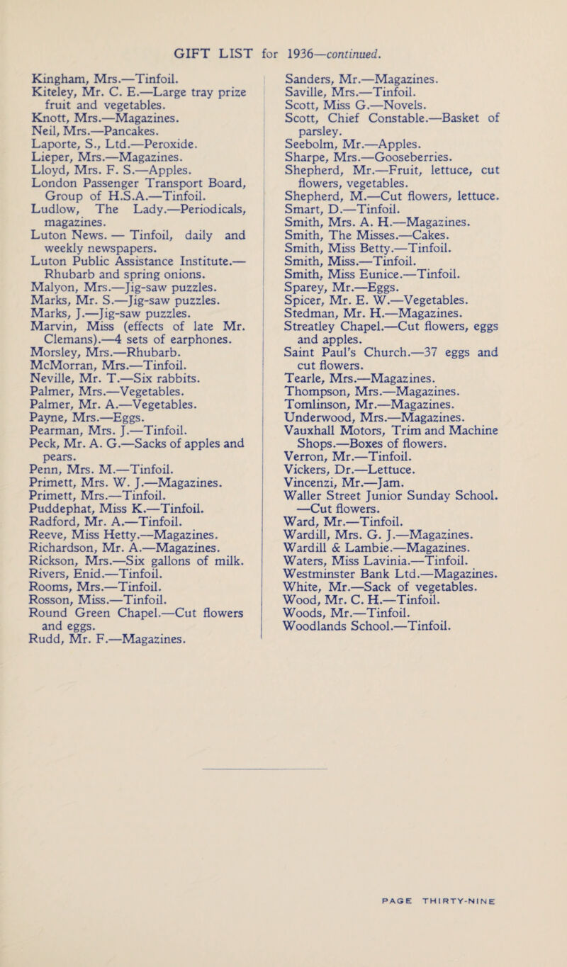 GIFT LIST for 1936—continued. Kingham, Mrs.—Tinfoil. Kiteley, Mr. C. E.—Large tray prize fruit and vegetables. Knott, Mrs.—Magazines. Neil, Mrs.—Pancakes. Laporte, S., Ltd.—Peroxide. Lieper, Mrs.—Magazines. Lloyd, Mrs. F. S.—Apples. London Passenger Transport Board, Group of H.S.A.—Tinfoil. Ludlow, The Lady.—Periodicals, magazines. Luton News. — Tinfoil, daily and weekly newspapers. Luton Public Assistance Institute.— Rhubarb and spring onions. Malyon, Mrs.—Jig-saw puzzles. Marks, Mr. S.—Jig-saw puzzles. Marks, J.—Jig-saw puzzles. Marvin, Miss (effects of late Mr. Clemans).—4 sets of earphones. Morsley, Mrs.—Rhubarb. McMorran, Mrs.—Tinfoil. Neville, Mr. T.—Six rabbits. Palmer, Mrs.—Vegetables. Palmer, Mr. A.—Vegetables. Payne, Mrs.—Eggs. Pearman, Mrs. J.—Tinfoil. Peck, Mr. A. G.—Sacks of apples and pears. Penn, Mrs. M.—Tinfoil. Primett, Mrs. W. J.—Magazines. Primett, Mrs.—Tinfoil. Puddephat, Miss K.—Tinfoil. Radford, Mr. A.—Tinfoil. Reeve, Miss Hetty.—Magazines. Richardson, Mr. A.—Magazines. Rickson, Mrs.—Six gallons of milk. Rivers, Enid.—Tinfoil. Rooms, Mrs.—Tinfoil. Rosson, Miss.—Tinfoil. Round Green Chapel.—Cut flowers and eggs. Rudd, Mr. F.—Magazines. Sanders, Mr.—Magazines. Saville, Mrs.—Tinfoil. Scott, Miss G.—Novels. Scott, Chief Constable.—Basket of parsley. Seebolm, Mr.—Apples. Sharpe, Mrs.—Gooseberries. Shepherd, Mr.—Fruit, lettuce, cut flowers, vegetables. Shepherd, M.—Cut flowers, lettuce. Smart, D.—Tinfoil. Smith, Mrs. A. H.—Magazines. Smith, The Misses.—Cakes. Smith, Miss Betty.—Tinfoil. Smith, Miss.—Tinfoil. Smith, Miss Eunice.—Tinfoil. Sparey, Mr.—Eggs. Spicer, Mr. E. W.—Vegetables. Stedman, Mr. H.—Magazines. Streatley Chapel.—Cut flowers, eggs and apples. Saint Paul's Church.—37 eggs and cut flowers. Tearle, Mrs.—Magazines. Thompson, Mrs.—Magazines. Tomlinson, Mr.—Magazines. Underwood, Mrs.—Magazines. Vauxhall Motors, Trim and Machine Shops.—Boxes of flowers. Verron, Mr.—Tinfoil. Vickers, Dr.—Lettuce. Vincenzi, Mr.—Jam. Waller Street Junior Sunday School. —Cut flowers. Ward, Mr.—Tinfoil. Wardill, Mrs. G. J.—Magazines. Wardill & Lambie.—Magazines. Waters, Miss Lavinia.—Tinfoil. Westminster Bank Ltd.—Magazines. White, Mr.—Sack of vegetables. Wood, Mr. C. H.—Tinfoil. Woods, Mr.—Tinfoil. Woodlands School.—Tinfoil.