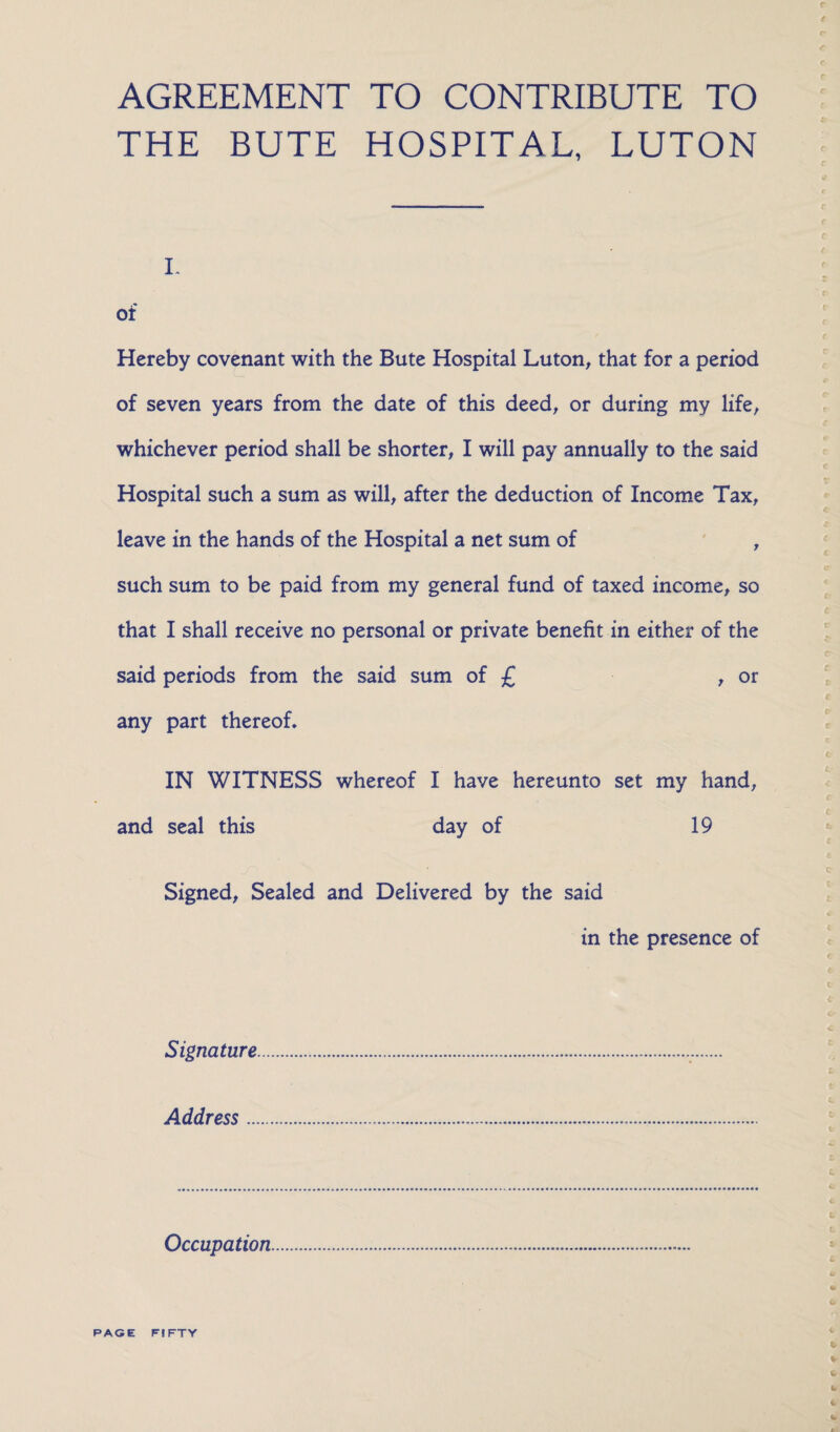 AGREEMENT TO CONTRIBUTE TO THE BUTE HOSPITAL, LUTON i. of Hereby covenant with the Bute Hospital Luton, that for a period of seven years from the date of this deed, or during my life, whichever period shall be shorter, I will pay annually to the said Hospital such a sum as will, after the deduction of Income Tax, leave in the hands of the Hospital a net sum of , such sum to be paid from my general fund of taxed income, so that I shall receive no personal or private benefit in either of the said periods from the said sum of £ , or any part thereof. IN WITNESS whereof I have hereunto set my hand, and seal this day of 19 Signed, Sealed and Delivered by the said in the presence of Signature Address ... Occupation