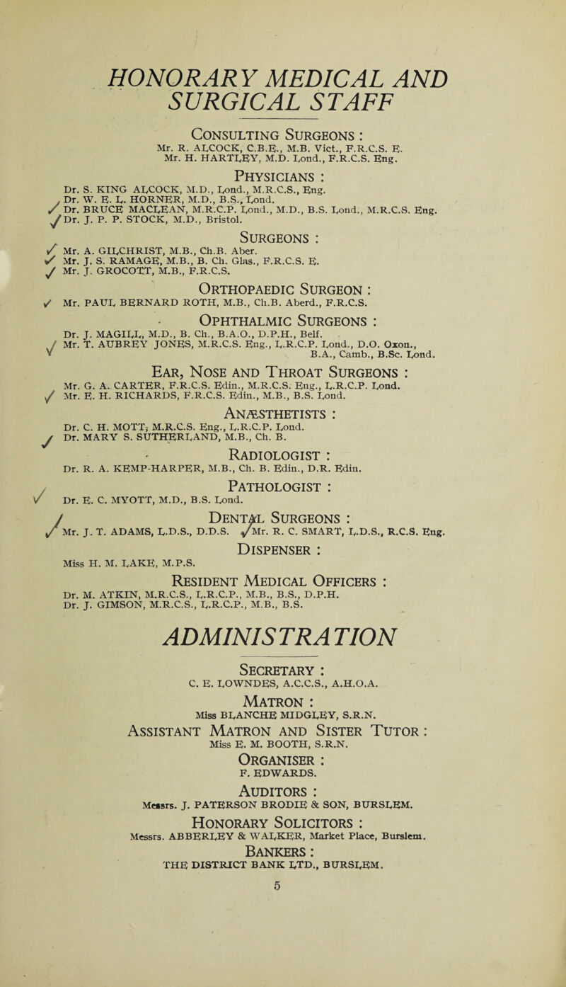 HONORARY MEDICAL AND SURGICAL STAFF Consulting Surgeons : Mr. R. ARCOCK, C.B.E., M.B. Viet., F.R.C.S. E- Mr. H. HARTLEY, M.D. Rond., F.R.C.S. Eng. Physicians : Dr. S. KING ADCOCK, M.D., Rond., M.R.C.S., Eng. , Dr. W. E. D. HORNER, M.D., B.S., Bond. ✓ Dr. BRUCE MACREAN, M.R.C.P. Rond., M.D., B.S. Rond., M.R.C.S. Eng. y Dr. J. P. P. STOCK, M.D., Bristol. Surgeons : Z Mr. A. GIRCHRIST, M.B., Ch.B. Aber. Z Mr. J. S. RAMAGE, M.B., B. Ch. Glas., F.R.C.S. E. y Mr. J. GROCOTT, M.B., F.R.C.S. Orthopaedic Surgeon : ✓ Mr. PAUU BERNARD ROTH, M.B., Ch.B. Aberd., F.R.C.S. Ophthalmic Surgeons : Dr. J. MAGIRR, M.D., B. Ch., B.A.O., D.P.H., Belt. Mr. T. AUBREY JONES, M.R.C.S. Eng., R.R.C.P. Rond., D.O. Oxon., V B.A., Camb., B.Se. Rond. Ear, Nose and Throat Surgeons : Mr. G. A. CARTER, F.R.C.S. Edin., M.R.C.S. Eng., R.R.C.P. Rond, y Mr. E. H. RICHARDS, F.R.C.S. Edin., M.B., B.S. Rond. Anesthetists : Dr. C. H. MOTT; M.R.C.S. Eng., R.R.C.P. Rond. y Dr. MARY S. SUTHERRAND, M.B., Ch. B. Radiologist : Dr. R. A. KEMP-HARPER, M.B., Ch. B. Edin., D.R. Edin. / Pathologist : Dr. E. C. MYOTT, M.D., B.S. Rond. Dental Surgeons : J. T. ADAMS, R.D.S., D.D.S. /Mr. R. C. SMART, R.D.S., R.C.S. Eng. Miss H. M. RAKE, M.P.S. Dispenser : Resident Medical Officers : Dr. M. ATKIN, M.R.C.S., R.R.C.P., M.B., B.S., D.P.H. Dr. J. GIMSON, M.R.C.S., R.R.C.P., M.B., B.S. ADMINISTRATION Secretary : C. E. ROWNDES, A.C.C.S., A.H.O.A. Matron : Miss BRANCHE MIDGREY, S.R.N. Assistant Matron and Sister Tutor : Miss E. M. BOOTH, S.R.N. Organiser : F. EDWARDS. Auditors : Messrs. J. PATERSON BRODIE & SON, BURSREM. Honorary Solicitors : Messrs. ABBERREY & WARKER, Market Place, Burslem. Bankers : THE DISTRICT BANK RTD., BURSREM.