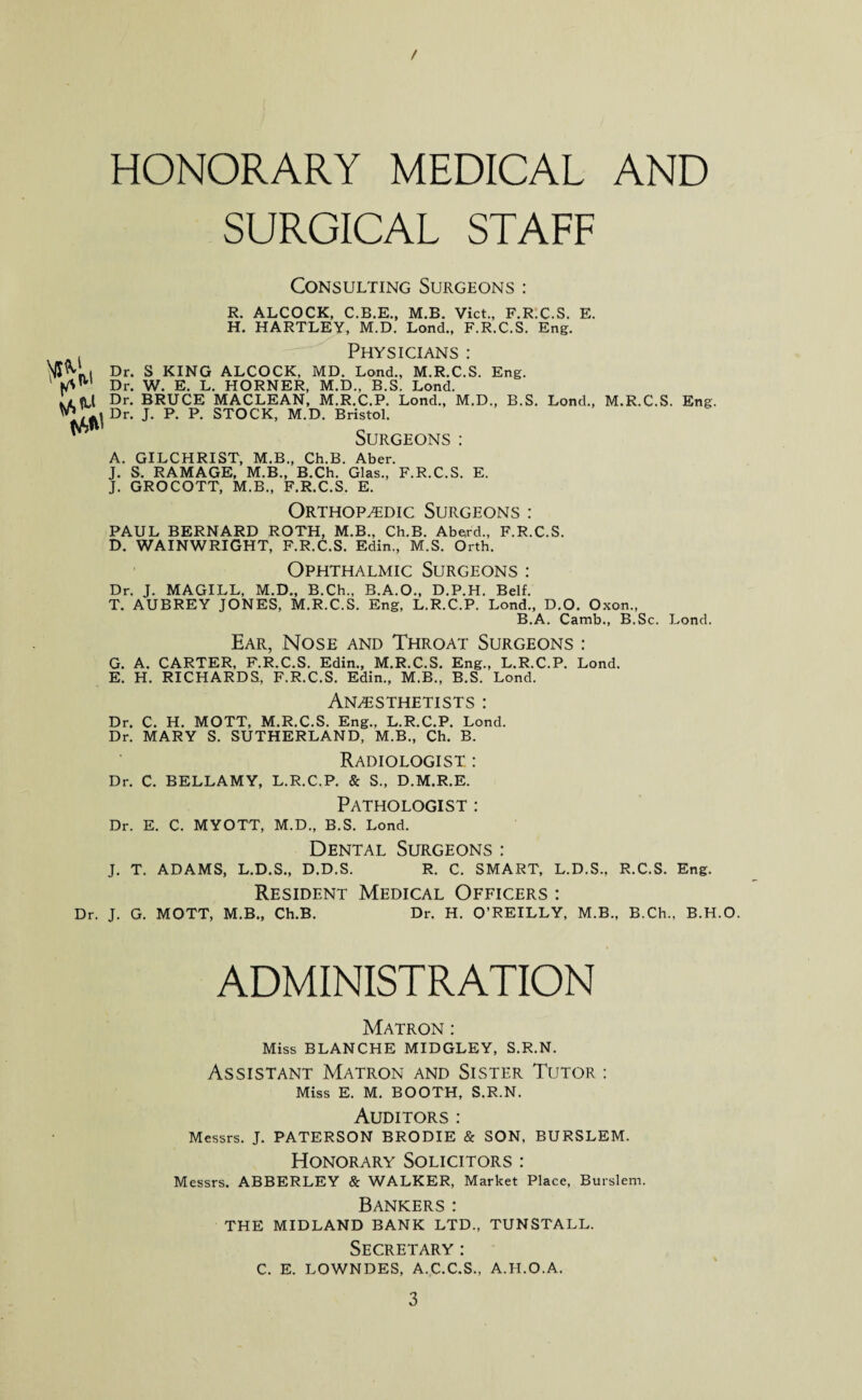 / HONORARY MEDICAL AND SURGICAL STAFF Consulting Surgeons : R. ALCOCK, C.B.E., M.B. Viet., F.R.C.S. E. H. HARTLEY, M.D. Lond., F.R.C.S. Eng. . — Physicians : Dr. S KING ALCOCK, MD. Lond., M.R.C.S. Eng. ' Dr. W. E. L. HORNER, M.D., B.S. Lond. it ft,l Dr. BRUCE MACLEAN, M.R.C.P. Lond., M.D., B.S. Lond., M.R.C.S. Eng. . Dr. J. P. P. STOCK, M.D. Bristol. ^ Surgeons: A. GILCHRIST, M.B., Ch.B. Aber. J. S. RAMAGE, M.B., B.Ch. Glas., F.R.C.S. E. J. GROCOTT, M.B., F.R.C.S. E. Orthopaedic Surgeons : PAUL BERNARD ROTH, M.B., Ch.B. Aberd., F.R.C.S. D. WAINWRIGHT, F.R.C.S. Edin., M.S. Orth. Ophthalmic Surgeons : Dr. J. MAGILL, M.D., B.Ch., B.A.O., D.P.H. Belf. T. AUBREY JONES, M.R.C.S. Eng, L.R.C.P. Lond., D.O. Oxon., B.A. Camb., B.Sc. Lond. Ear, Nose and Throat Surgeons : G. A. CARTER, F.R.C.S. Edin., M.R.C.S. Eng., L.R.C.P. Lond. E. H. RICHARDS., F.R.C.S. Edin., M.B., B.S. Lond. Anaesthetists : Dr. C. H. MOTT, M.R.C.S. Eng., L.R.C.P. Lond. Dr. MARY S. SUTHERLAND, M.B., Ch. B. Radiologist : Dr. C. BELLAMY, L.R.C.P. & S., D.M.R.E. Pathologist : Dr. E. C. MYOTT, M.D., B.S. Lond. Dental Surgeons : J. T. ADAMS, L.D.S., D.D.S. R. C. SMART, L.D.S., R.C.S. Eng. Resident Medical Officers : Dr. J. G. MOTT, M.B., Ch.B. Dr. H. O’REILLY, M.B., B.Ch., B.H.O. ADMINISTRATION Matron : Miss BLANCHE MIDGLEY, S.R.N. Assistant Matron and Sister Tutor : Miss E. M. BOOTH, S.R.N. Auditors : Messrs. J. PATERSON BRODIE & SON, BURSLEM. Honorary Solicitors : Messrs. ABBERLEY & WALKER, Market Place, Burslem. Bankers: THE MIDLAND BANK LTD., TUNSTALL. Secretary: C. E. LOWNDES, A.C.C.S., A.H.O.A.