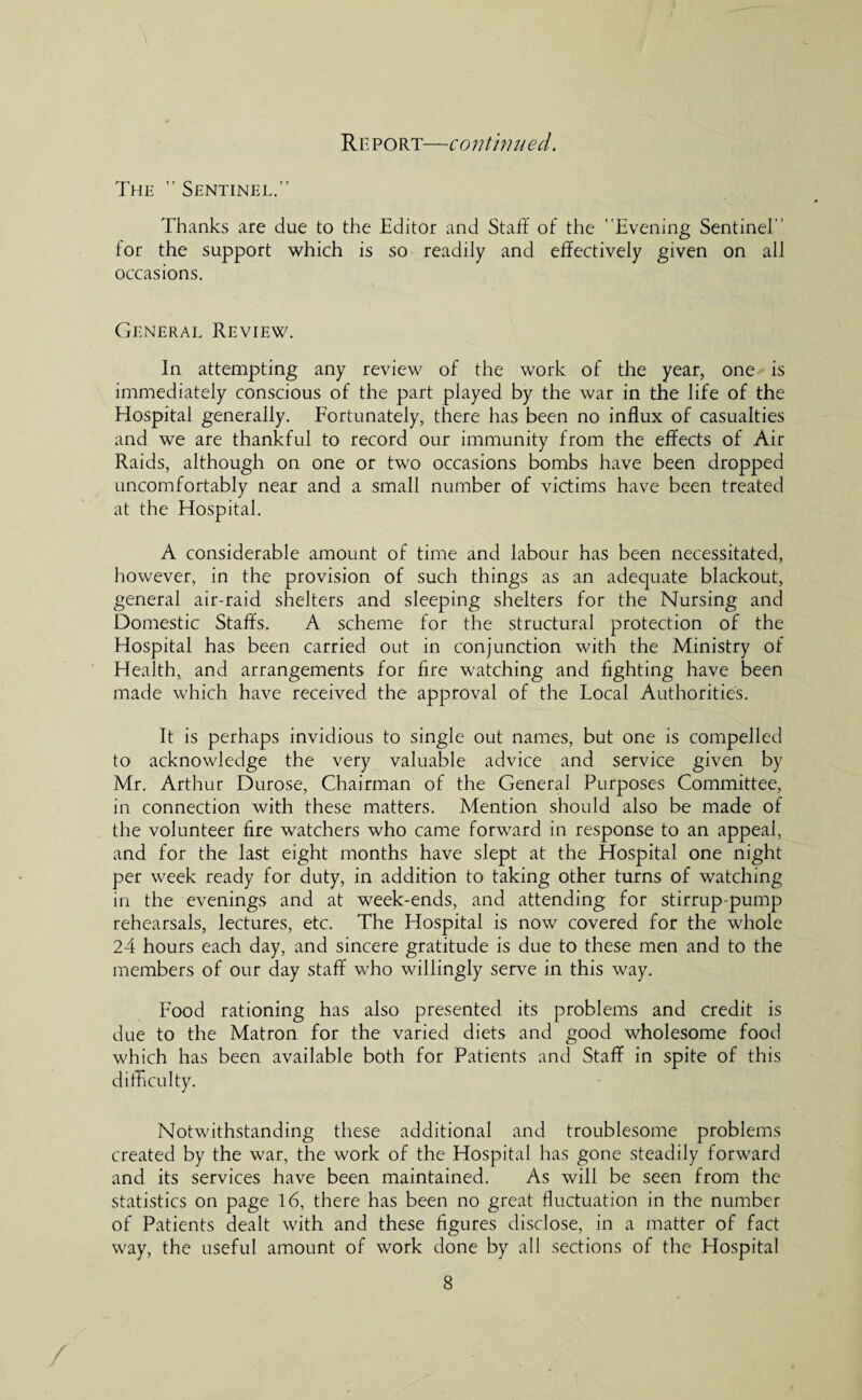 The  Sentinel.” Thanks are due to the Editor and Staff of the Evening Sentinel for the support which is so readily and effectively given on all occasions. General Review. In attempting any review of the work of the year, one is immediately conscious of the part played by the war in the life of the Hospital generally. Fortunately, there has been no influx of casualties and we are thankful to record our immunity from the effects of Air Raids, although on one or two occasions bombs have been dropped uncomfortably near and a small number of victims have been treated at the Hospital. A considerable amount of time and labour has been necessitated, however, in the provision of such things as an adequate blackout, general air-raid shelters and sleeping shelters for the Nursing and Domestic Staffs. A scheme for the structural protection of the Hospital has been carried out in conjunction with the Ministry of Health, and arrangements for fire watching and fighting have been made which have received the approval of the Local Authorities. It is perhaps invidious to single out names, but one is compelled to acknowledge the very valuable advice and service given by Mr. Arthur Durose, Chairman of the General Purposes Committee, in connection with these matters. Mention should also be made of the volunteer fire watchers who came forward in response to an appeal, and for the last eight months have slept at the Hospital one night per week ready for duty, in addition to taking other turns of watching in the evenings and at week-ends, and attending for stirrup-pump rehearsals, lectures, etc. The Hospital is now covered for the whole 24 hours each day, and sincere gratitude is due to these men and to the members of our day staff who willingly serve in this way. Food rationing has also presented its problems and credit is due to the Matron for the varied diets and good wholesome food which has been available both for Patients and Staff in spite of this difficulty. Notwithstanding these additional and troublesome problems created by the war, the work of the Hospital has gone steadily forward and its services have been maintained. As will be seen from the statistics on page 16, there has been no great fluctuation in the number of Patients dealt with and these figures disclose, in a matter of fact way, the useful amount of work done by all sections of the Hospital