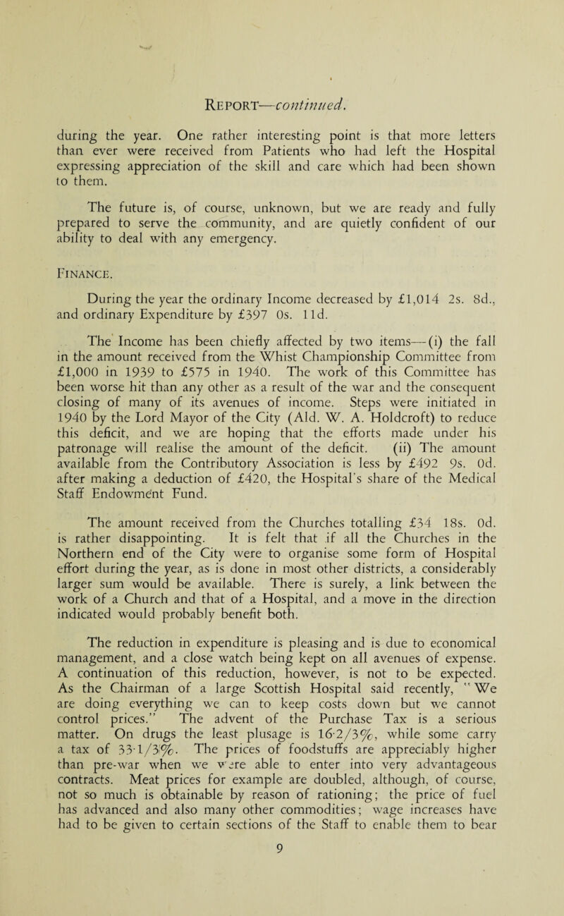 during the year. One rather interesting point is that more letters than ever were received from Patients who had left the Hospital expressing appreciation of the skill and care which had been shown to them. The future is, of course, unknown, but we are ready and fully prepared to serve the community, and are quietly confident of our ability to deal with any emergency. Finance. During the year the ordinary Income decreased by £1,014 2s. 8d., and ordinary Expenditure by £397 Os. lid. The Income has been chiefly affected by two items— (i) the fall in the amount received from the Whist Championship Committee from £1,000 in 1939 to £575 in 1940. The work of this Committee has been worse hit than any other as a result of the war and the consequent closing of many of its avenues of income. Steps were initiated in 1940 by the Lord Mayor of the City (Aid. W. A. Holdcroft) to reduce this deficit, and we are hoping that the efforts made under his patronage will realise the amount of the deficit. (ii) The amount available from the Contributory Association is less by £492 9s. Od. after making a deduction of £420, the Hospital’s share of the Medical Staff Endowment Fund. The amount received from the Churches totalling £34 18s. Od. is rather disappointing. It is felt that if all the Churches in the Northern end of the City were to organise some form of Hospital effort during the year, as is done in most other districts, a considerably larger sum would be available. There is surely, a link between the work of a Church and that of a Hospital, and a move in the direction indicated would probably benefit both. The reduction in expenditure is pleasing and is due to economical management, and a close watch being kept on all avenues of expense. A continuation of this reduction, however, is not to be expected. As the Chairman of a large Scottish Hospital said recently,  We are doing everything we can to keep costs down but we cannot control prices.” The advent of the Purchase Tax is a serious matter. On drugs the least plusage is 16-2/3%, while some carry a tax of 33-1/3'%. The prices of foodstuffs are appreciably higher than pre-war when we Wire able to enter into very advantageous contracts. Meat prices for example are doubled, although, of course, not so much is obtainable by reason of rationing; the price of fuel has advanced and also many other commodities; wage increases have had to be given to certain sections of the Staff to enable them to bear