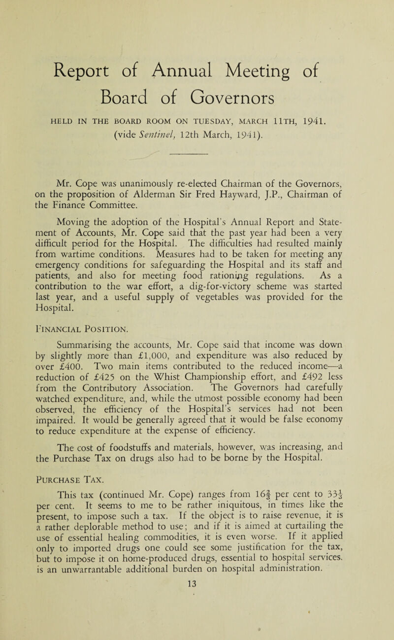 Report of Annual Meeting of Board of Governors HELD IN THE BOARD ROOM ON TUESDAY, MARCH llTH, 194l. (vide Sentinel, 12th March, 1941). Mr. Cope was unanimously re-elected Chairman of the Governors, on the proposition of Alderman Sir Fred Hayward, J.P., Chairman of the Finance Committee. Moving the adoption of the Hospital’s Annual Report and State¬ ment of Accounts, Mr. Cope said that the past year had been a very difficult period for the Hospital. The difficulties had resulted mainly from wartime conditions. Measures had to be taken for meeting any emergency conditions for safeguarding the Hospital and its staff and patients, and also for meeting food rationing regulations. As a contribution to the war effort, a dig-for-victory scheme was started last year, and a useful supply of vegetables was provided for the Hospital. Financial Position. Summarising the accounts, Mr. Cope said that income was down by slightly more than £1,000, and expenditure was also reduced by over £400. Two main items contributed to the reduced income—a reduction of £425 on the Whist Championship effort, and £492 less from the Contributory Association. The Governors had carefully watched expenditure, and, while the utmost possible economy had been observed, the efficiency of the Hospital’s services had not been impaired. It would be generally agreed that it would be false economy to reduce expenditure at the expense of efficiency. The cost of foodstuffs and materials, however, was increasing, and the Purchase Tax on drugs also had to be borne by the Hospital. Purchase Tax. This tax (continued Mr. Cope) ranges from 16| per cent to 33-J per cent. It seems to me to be rather iniquitous, in times like the present, to impose such a tax. If the object is to raise revenue, it is a rather deplorable method to use; and if it is aimed at curtailing the use of essential healing commodities, it is even worse. If it applied only to imported drugs one could see some justification for the tax, but to impose it on home-produced drugs, essential to hospital services, is an unwarrantable additional burden on hospital administration.