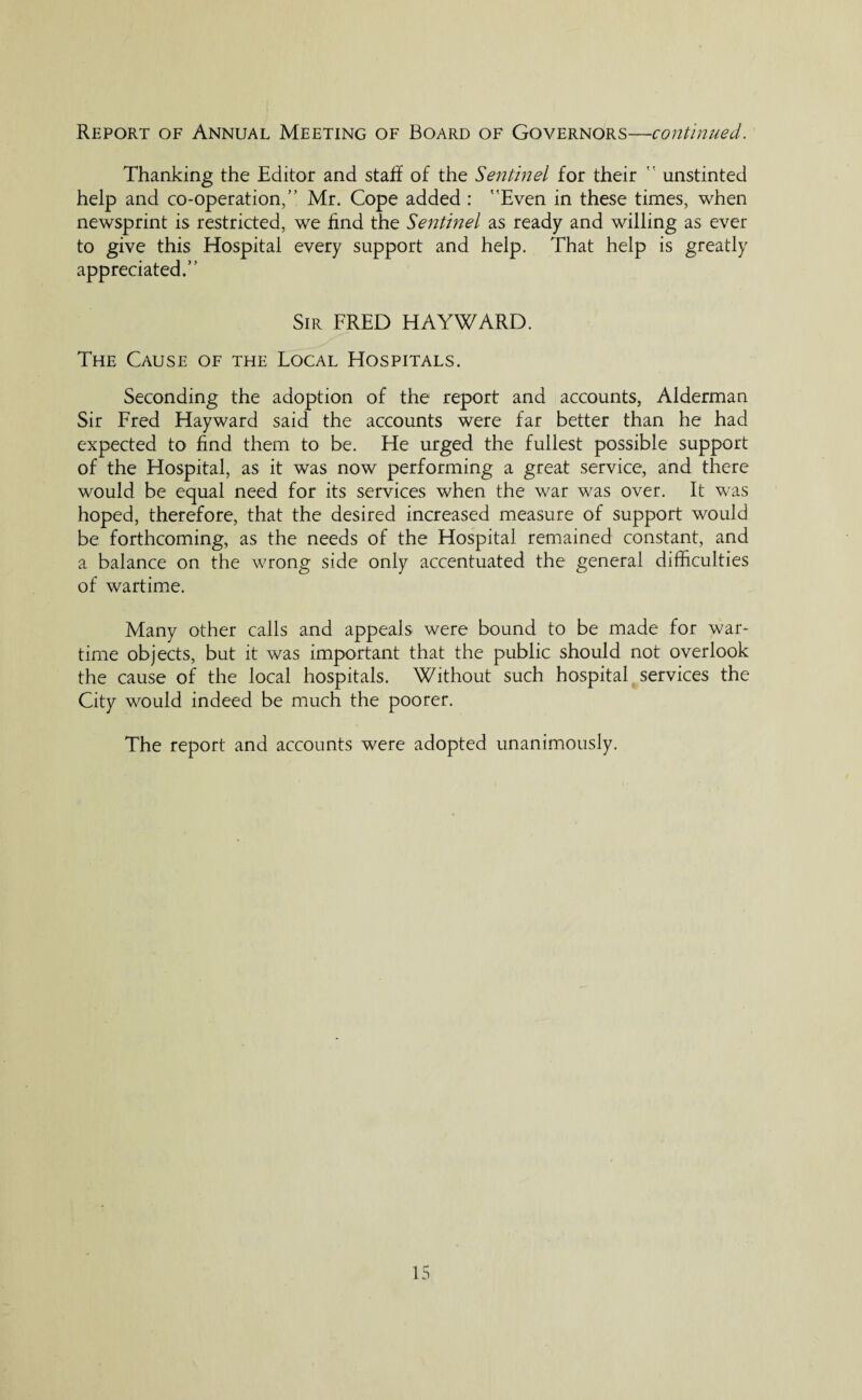 Thanking the Editor and staff of the Sentinel for their  unstinted help and co-operation,” Mr. Cope added : Even in these times, when newsprint is restricted, we find the Sentinel as ready and willing as ever to give this Hospital every support and help. That help is greatly appreciated.” Sir FRED HAYWARD. The Cause of the Local Hospitals. Seconding the adoption of the report and accounts, Alderman Sir Fred Hayward said the accounts were far better than he had expected to find them to be. He urged the fullest possible support of the Hospital, as it was now performing a great service, and there would be equal need for its services when the war was over. It was hoped, therefore, that the desired increased measure of support would be forthcoming, as the needs of the Hospital remained constant, and a balance on the wrong side only accentuated the general difficulties of wartime. Many other calls and appeals were bound to be made for war¬ time objects, but it was important that the public should not overlook the cause of the local hospitals. Without such hospital services the City would indeed be much the poorer. The report and accounts were adopted unanimously.