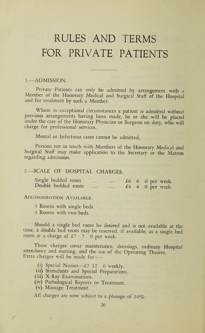 RULES AND TERMS FOR PRIVATE PATIENTS 1. —ADMISSION. Private Patients can only be admitted by arrangement with a Member of the Honorary Medical and Surgical Staff of the Hospital and for treatment by such a Member. Where in exceptional circumstances a patient is admitted without previous arrangements having been made, he or she will be placed under the care of the Honorary Physician or Surgeon on duty, who will charge for professional services. Mental or Infectious cases cannot be admitted. Persons not in touch with Members of the Honorary Medical and Surgical Staff may make application to the Secretary or the Matron regarding admission. 2. —SCALE OF HOSPITAL CHARGES. Single bedded room ... ... £6 6 0 per week. Double bedded room ... ... £4 4 0 per week. Accommodation Available. 3 Rooms with single beds. 4 Rooms with two> beds. Should a single bed room be desired and is not available at the time, a double bed room may be reserved, if available, as a single bed room at a charge of £7 7 0 per week. These charges cover maintenance, dressings, ordinary Hospital attendance and nursing, and the use of the Operating Theatre. Extra charges will be made for : — (i) Special Nurses—£2 12 6 weekly. (ii) Stimulants and Special Preparations. (iii) X-Ray Examinations. (iv) Pathological Reports or Treatment. (v) Massage Treatment. All charges are now subject to a plusage of 10%