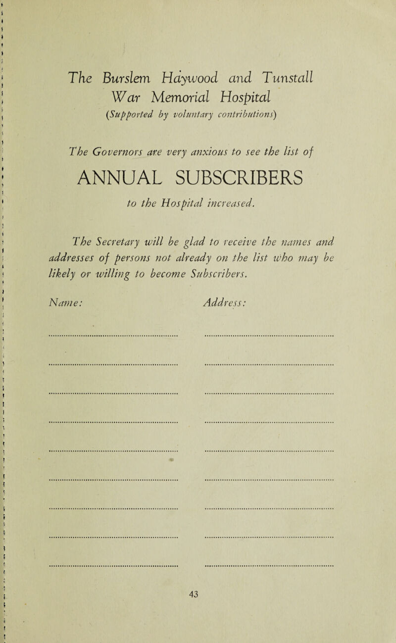The Burslem Haywood, and Tunstall War Memorial Hospital (Supported by voluntary contributions) The Governors are very anxious to see the list of ANNUAL SUBSCRIBERS to the Hospital increased. The Secretary will be glad to receive the names and addresses of persons not already on the list who may be likely or willing to become Subscribers. Name: Address: