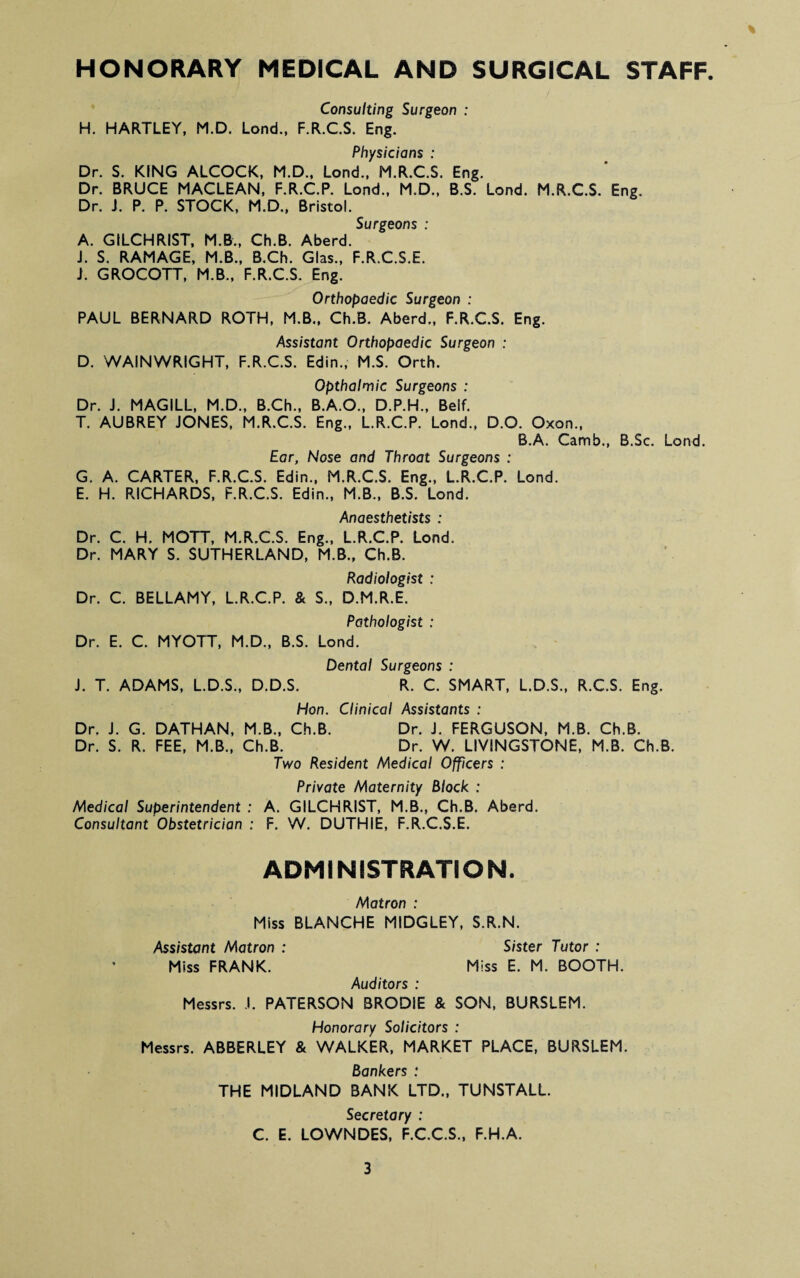 HONORARY MEDICAL AND SURGICAL STAFF % Consulting Surgeon : H. HARTLEY, M.D. Lend., F.R.C.S. Eng. Physicians : Dr. S. KING ALCOCK, M.D., Lond., M.R.C.S. Eng. Dr. BRUCE MACLEAN, F.R.C.P. Lond., M.D., B.S. Lond. M.R.C.S. Eng. Dr. J. P. P. STOCK, M.D., Bristol. Surgeons : A. GILCHRIST, M.B., Ch.B. Aberd. i. S. RAMAGE, M.B., B.Ch. Glas., F.R.C.S.E. J. GROCOTT, M.B., F.R.C.S. Eng. Orthopaedic Surgeon : PAUL BERNARD ROTH, M.B., Ch.B. Aberd., F.R.C.S. Eng. Assistant Orthopaedic Surgeon : D. WAINWRIGHT, F.R.C.S. Edin., M.S. Orth. Opthalmic Surgeons : Dr. J. MAGILL, M.D., B.Ch., B.A.O., D.P.H., Beif. T. AUBREY JONES, M.R.C.S. Eng., L.R.C.P. Lond., D.O. Oxon., B.A. Camb., B.Sc. Lond. Ear, Nose and Throat Surgeons : G, A. CARTER, F.R.C.S. Edin., M.R.C.S. Eng., L.R.C.P. Lond. E. H. RICHARDS, F.R.C.S. Edin., M.B., B.S. Lond. Anaesthetists : Dr. C. H. MOTT, M.R.C.S. Eng., L.R.C.P. Lond. Dr. MARY S. SUTHERLAND, M.B., Ch.B. Radiologist : Dr. C. BELLAMY, L.R.C.P. & S., D.M.R.E. Pathologist : Dr. E. C. MYOTT, M.D., B.S. Lond. Dental Surgeons : J. T. ADAMS, L.D.S., D.D.S. R. C. SMART, L.D.S., R.C.S. Eng. Hon. Clinical Assistants : Dr. J. G. DATHAN, M.B., Ch.B. Dr. J. FERGUSON, M.B. Ch.B. Dr. S. R. FEE, M.B., Ch.B. Dr. W. LIVINGSTONE, M.B. Ch.B. Two Resident Medical Officers : Private Maternity Block : Medical Superintendent : A. GILCHRIST, M.B., Ch.B. Aberd. Consultant Obstetrician : F. W. DUTHIE, F.R.C.S.E. ADMINISTRATION. Matron : Miss BLANCHE MIDGLEY, S.R.N. Assistant Matron : Sister Tutor : Miss FRANK. Miss E. M. BOOTH. Auditors : Messrs. .!. PATERSON BRODiE & SON, BURSLEM. Honorary Solicitors : Messrs. ABBERLEY & WALKER, MARKET PLACE, BURSLEM. Bankers : THE MIDLAND BANK LTD., TUNSTALL. Secretary : C. E. LOWNDES, F.C.C.S., F.H.A.