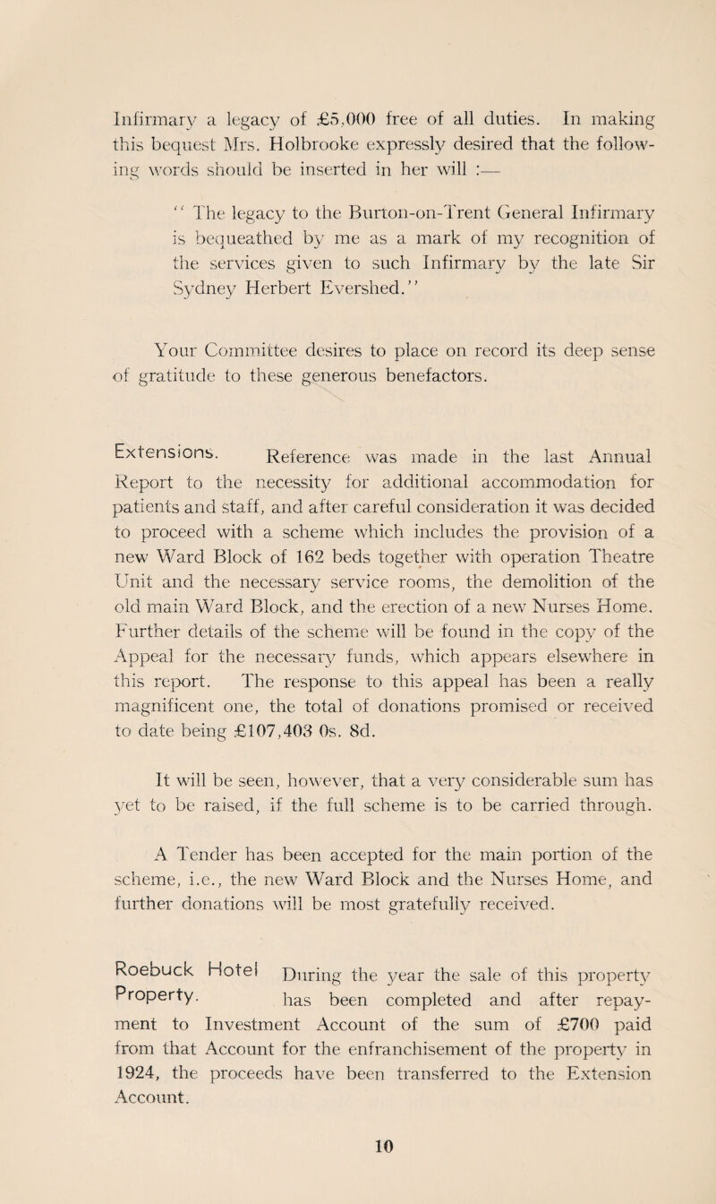 Infirmary a legacy of £5,000 free of all duties. In making this bequest Mrs. Holbrooke expressly desired that the follow¬ ing words should be inserted in her will :—  The legacy to the Burton-on-Trent General Infirmary is bequeathed by me as a mark of my recognition of the services given to such Infirmary by the late Sir Sydney Herbert EvershedU Your Committee desires to place on record its deep sense of gratitude to these generous benefactors. Extensions. Reference was made in the last Annual Report to the necessity for additional accommodation for patients and staff, and after careful consideration it was decided to proceed with a scheme which includes the provision of a new Ward Block of 162 beds together with operation Theatre Unit and the necessar}/ service rooms, the demolition of the old main Ward Block, and the erection of a new Nurses Home. Further details of the scheme will be found in the copy of the Appeal for the necessary funds, which appears elsewhere in this report. The response to this appeal has been a really magnificent one, the total of donations promised or received to date being £107,403 0s. 8d. It will be seen, however, that a very considerable sum has yet to be raised, if the full scheme is to be carried through. A. Tender has been accepted for the main portion of the scheme, i.e., the new Ward Block and the Nurses Home, and further donations will be most gratefully received. Roebuck Hofei During the year the sale of this property Property. has been completed and after repay¬ ment to Investment Account of the sum of £700 paid from that Account for the enfranchisement of the property in 1924, the proceeds have been transferred to the Extension Account.