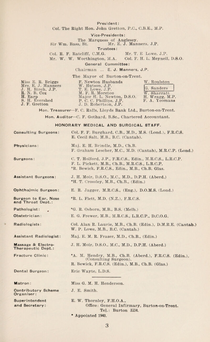 President: Col. The Right Hon. John Gretton, P.C., C.B.E., M.P. Vice-Presidents: The Marquess of Anglesey. Sir Wm. Bass, Bt. Mr. E. J. Manners, J.P. T rustees: Col. R. F. Ratcliff, C.M.G. Mr. T. E Lowe, J.P. Mr. W. W. Worthington, M.A. Col. F. H. L. Meyneil, D.S.O.. Miss E. R. Briggs Mrs. E. J. Manners J. H. Birch, J.P. R. N. B. Cox H. Earp S. H. Evershed J. F. Gretton General Committee: Chairman ... E. J. Manners, J.P. The Mayor of Burton-on-Trent. F. Newton Husbands W. Roulston W. Hutson, J.P. ,, ^ T. E. Lowe. J.P. Sanders M. F. R. Moreton W. Sharratt Major H. L. Newton, D.S.O. H. Wragg, M.P. P. C. C. Phillips, J.P. F. A. Yeomans J. D. Robertson, J.P. Hon. Treasurer—F. C. Ralls, Lloyds Bank Ltd., Burton-on-Trent. Hon. Auditoi—C. F. Gothard, B.Sc., Chartered Accountant. HONORARY MEDICAL AND SURGICAL STAFF. Consulting Surgeons: Col. F. F. Burghard, C.B., M.D., M.S. (Lond.), F.R.C.S. E. Cecil Salt, M.B., B.C. (Cantab). Physicians: Maj. E. H. Brindle, M.D., Ch.B. F. Graham Lescher, M.C., M.D. (Cantab), M.R.C.P. (Lond.) Surgeons: C. T. Holford, J.P., F.R.C.S., Edin., M.R.C.S., L.R.C.P. F. L. Pickett, M.B., Ch.B., M.R.C.S., L.R.C.P. *R. Bewick, F.R.C.S., Edin., M.B., Ch.B. Glas. Assistant Surgeons: J. H. Moir, D.S.O., M.C., M.D., D.P.H. (Aberd,) *H. T. Crossley, M.B., Ch.B., (Edin.) Ophthalmic Surgeon: E. R. Jagger, M.R.C.S., (Eng.), D.O.M.S. (Lond.) 8urgeon to Ear, Nose and Throat Dept.: *R. L. Flett, M.D. (N.Z.), F.R.C.S. Pathologist: - *G. R. Osborn, M.B., B.S. (Melb.) Obstetrician : E. G. Frewer, M.B., M.R.C.S., L.R.C.P., D.C.O.G. Radiologists: Col. Alan R. Laurie, M.B., Ch.B. (Edin.), D.M.R.E. (Cantab.) W. P. Lowe, M.B., B.C. (Cantab.) Assistant Radiologist: Maj. E. M. R. Frazer, M.D., Ch.B., (Edin.) Massage & Electro- Therapeutic Dept.: J. H. Moir, D.S.O., M.C., M.D., D.P.H. (Aberd.) Fracture Clinic: *A. M. Hendry, M.B., Ch.B. (Aberd.), F.R.C.S. (Edin.), (Consulting Surgeon). R. Bewick, F.R.C.S. (Edin.), M.B., Ch.B. (Glas.) Dental Surgeon: Eric Wayte, L.D.S. Matron : Miss G. M. H. Henderson. Contributory Scheme Organ iser: J. E. Smith. Superintendent and Secretary: E. W. Thornley, F.H.O.A., Office: General Infirmary, Burton-on-Trent. Tej.: Burton 3334. • Appointed 1940.