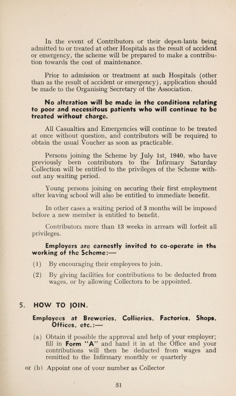 In the event of Contributors or their depen-lants being admitted to or treated at other Hospitals as the result of accident or emergency, the scheme will be prepared to make a contribu¬ tion towards the cost of maintenance. Prior to admission or treatment at such Hospitals (other than as the result of accident or emergency), application should be made to the Organising Secretary of the Association. No alteration will be made in the conditions relating to poor and necessitous patients who will continue to be treated without charge. All Casualties and Emergencies will continue to be treated at once without question, and contributors will be required to obtain the usual Voucher as soon as practicable. Persons joining the Scheme by July 1st, 1940, who have previously been contributors to the Infirmary Saturday Collection will be entitled to the privileges of the Scheme with¬ out any waiting period. Young persons joining on securing their first employment after leaving school will also be entitled to immediate benefit. In other cases a waiting period of 3 months will be imposed before a new member is entitled to benefit. Contributors more than 13 weeks in arrears will forfeit all privileges. Employers are earnestly invited to co-operate in tha working of the Scheme:— (1) By encouraging their employees to join. (2) By giving facilities for contributions to be deducted from wages, or by allowing Collectors to be appointed. 5. HOW TO )OIN. Employees at Breweries, Collieries, Factories, Shops, Offices, etc.:—- (a) Obtain if possible the approval and help of your employer; fill in Form “A” and hand it in at the Office and your contributions will then be deducted from wages and remitted to the Infirmary monthly or quarterly or (b) Appoint one of vour number as Collector