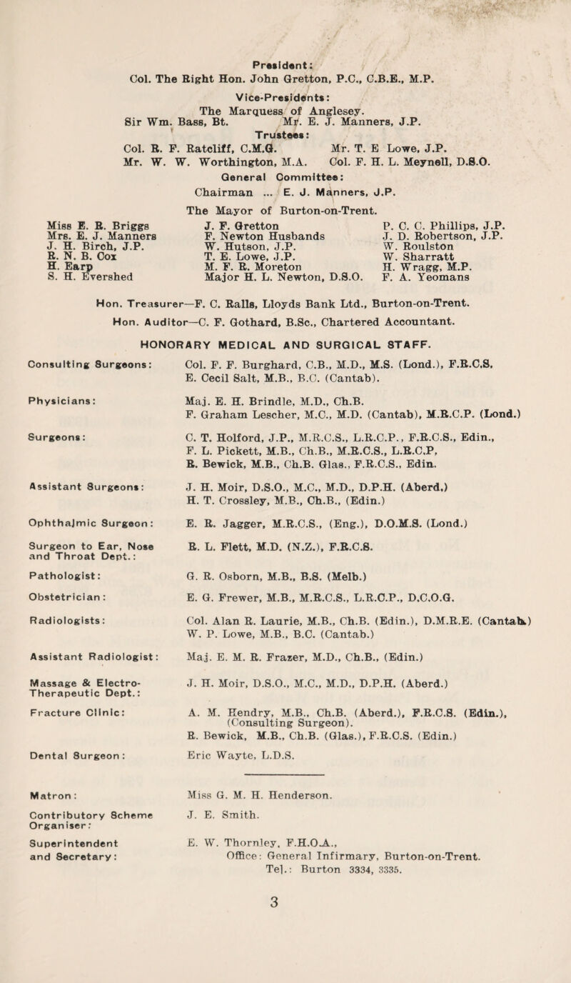 President; Col. The Eight Hon. John Gretton, P.C., C.B.B., M.P. Vice-Presidents: The Marquess of Anglesey. Sir Wm. Bass, Bt. Mr. E. J. Manners, J.P. T rustees: Col. R. F. Ratcliff, C.M.G. Mr. T. E Lowe, J.P. Mr. W. W. Worthington, M.A. Col. F. H. L. Meynell, D.S.O. Miss E. R. Briggs Mrs. E. J. Manners J. H. Birch, J.P. R. N. B. Cox H. Earp S. H. Evershed General Committee: Chairman ... E. J. Manners, J.P. / \ The Mayor of Burton-on-Trent. J. F. Gretton P. C. C. Phillips, J.P. F. Newton Husbands J. D. Robertson, J.P. W. Hutson, J.P. W. Roulston T. E. Lowe, J.P. W. Sharratt M. F. R. Moreton H. Wragg, M.P. Major H. L. Newton, D.S.O. F. A. Yeomans Hon. Treasurei—F. C. Ralls, Lloyds Bank Ltd., Burton-on-Trent. Hon. Auditor—C. F. Gothard, B.Sc., Chartered Accountant. HONORARY MEDICAL AND SURGICAL STAFF. Consulting Surgeons: Col. F. F. Burghard, C.B., M.D., M.S. (Lond.), F.R.C.S, E. Cecil Salt, M.B., B.C. (Cantab). Physicians: Maj. E. H. Brindle, M.D., Ch.B. F. Graham Lescher, M.C., M.D. (Cantab), M.R.C.P. (Lond.) Surgeons: C. T. Holford, J.P., M.R.C.S., L.R.C.P., F.R.C.S., Edin., F. L. Pickett, M.B., Ch.B., M.R.C.S., L.R.C.P, R. Bewick, M.B., Ch.B. Glas., F.R.C.S., Edin. Assistant Surgeons: J. H. Moir, D.S.O., M.C., M.D., D.P.H. (Aberd.) H. T. Crossley, M.B., Ch.B., (Edin.) Ophthalmic Surgeon: E. R. Jagger, M.R.C.S., (Eng.), D.O.M.S. (Lond.) Surgeon to Ear, Nose and Throat Dept.: R. L. Flett, M.D. (N.Z.), F.R.C.S. Pathologist: G. R. Osborn, M.B., B.S. (Melb.) Obstetrician: E. G. Frewer, M.B., M.R.C.S., L.R.C.P., D.C.O.G. Radiologists: Col. Alan R. Laurie, M.B., Ch.B. (Edin.), D.M.R.E. (Cantabs) W. P. Lowe, M.B., B.C. (Cantab.) Assistant Radiologist: Maj. E. M. R. Frazer, M.D., Ch.B., (Edin.) Massage & Electro- Therapeutic Dept.: J. H. Moir, D.S.O., M.C., M.D., D.P.H. (Aberd.) Fracture Clinic: A. M. Hendry, M.B., Ch.B. (Aberd.), F.R.C.S. (Edin.), (Consulting Surgeon). R. Bewick, M.B., Ch.B. (Glas.), F.R.C.S. (Edin.) Dental Surgeon: Eric Wayte, L.D.S. Matron : Miss G. M. H. Henderson. Contributory 8cheme Organiser; J. E. Smith. Superintendent and Secretary: E. W. Thornley. F.H.OA., Office: General Infirmary, Burton-on-Trent. Tel.: Burton 3334, 3335.