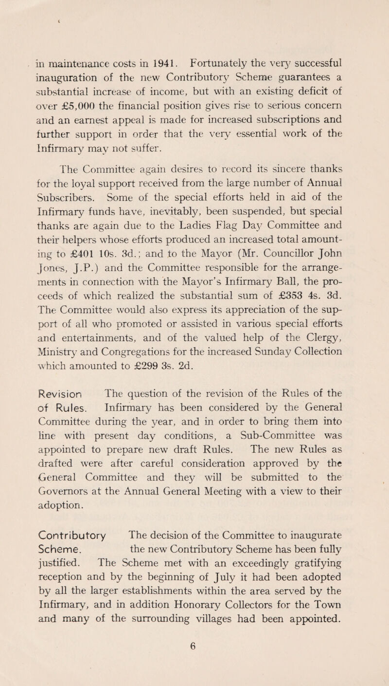 < in maintenance costs in 1941. Fortunately the very successful inauguration of the new Contributory Scheme guarantees a substantial increase of income, but with an existing deficit of over £5,000 the financial position gives rise to serious concern and an earnest appeal is made for increased subscriptions and further support in order that the very essential work of the Infirmary may not suffer. The Committee again desires to record its sincere thanks for the loyal support received from the large number of Annual Subscribers. Some of the special efforts held in aid of the Infirmary funds have, inevitably, been suspended, but special thanks are again due to the Ladies Flag Da}^ Committee and their helpers whose efforts produced an increased total amount¬ ing to £401 10s. 3d.; and to the Mayor (Mr. Councillor John Jones, J.P.) and the Committee responsible for the arrange¬ ments in connection with the Mayor’s Infirmary Ball, the pro¬ ceeds of which realized the substantial sum of £353 4s. 3d. The Committee would also express its appreciation of the sup¬ port of all who promoted or assisted in various special efforts and entertainments, and of the valued help of the Clergy, Ministry and Congregations for the increased Sunday Collection which amounted to £299 3s. 2d. Revision The question of the revision of the Rules of the of Rules. Infirmary has been considered by the General Committee during the year, and in order to bring them into line with present day conditions, a Sub-Committee was appointed to prepare new draft Rules. The new Rules as drafted were after careful consideration approved by the General Committee and they will be submitted to the Governors at the Annual General Meeting with a view to their adoption. Contributory The decision of the Committee to inaugurate Scheme. the new Contributory Scheme has been fully justified. The Scheme met with an exceedingly gratifying reception and by the beginning of July it had been adopted by all the larger establishments within the area served by the Infirmary, and in addition Honorary Collectors for the Town and many of the surrounding villages had been appointed.