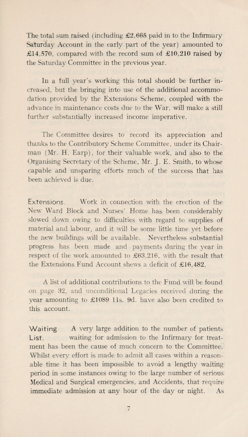 • i ■ Saturday Account in the early part of the year) amounted to £14,570, compared with the record sum of £10,210 raised by the Saturday Committee in the previous year. In a full 3/ear’s working this total should be further in¬ creased, but the bringing into use of the additional accommo¬ dation provided by the Extensions Scheme, coupled with the advance in maintenance costs due to the War, will make a still further substantially increased income imperative. The Committee desires to record its appreciation and thanks to the Contributory Scheme Committee, tinder its Chair¬ man (Mr. H. Earp), for their valuable work, and also to the Organising Secretary of the Scheme, Mr. J. E. Smith, to whose capable and unsparing efforts much of the success that has been achieved is due. Extensions. Work in connection with the erection of the New Ward Block and Nurses’ Home has been considerabfy slowed down owing to difficulties with regard to supplies of material and labour, and it will be some little time yet before the new buildings will be available. Nevertheless substantial progress has been made and paj-ments during the year in respect of the work amounted to £63,216, with the result that the Extensions Fund Account shews a deficit of £16,482. A list of additional contributions to the Fund will be found on page 32, and unconditional Legacies received during the year amounting to £1089 11s. 9d. have also been credited to this account. Waiting A very large addition to the number of patients List. waiting for admission to the Infirmary for treat¬ ment has been the cause of much concern to the Committee. Whilst every effort is made to admit all cases within a reason¬ able time it has been impossible to avoid a lengthy waiting period in some instances owing to the large number of serious Medical and Surgical emergencies, and Accidents, that require immediate admission at any hour of the day or night. As