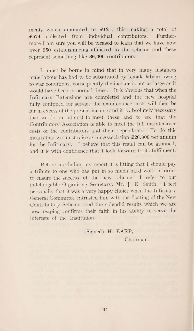 ments which amounted to £121, this making a total of £574 collected from individual contributors. Further¬ more I am sure you will be pleased to learn that we have now over 350 establishments affiliated to the scheme and these represent something like 36,000 contributors. It must be borne in mind that in very many instances male labour has had to be substituted by female labour owing ,to war conditions, consequently the income is not as large as it would have been in normal times. It is obvious that when the Infirmary Extensions are completed and the newr hospital fully equipped for service the maintenance costs will then be far in excess of the present income and it is absolutely necessary that we do our utmost to meet these and to see that the Contributory Association is able to meet the full maintenance -costs of the contributors and their dependants. To do this means that we must raise as an Association £20,000 per annum for the Infirmary. I believe that this result can be attained, and it is w7ith confidence that I look forward to its fulfilment. Before concluding my report it is fitting that I should pay a tribute to one who has put in so much hard work in order to ensure the success of the new7 scheme. I refer to our indefatigable Organising Secretary, Mr. J. E. Smith. I feel personally that it was a very happy choice when the Infirmary7 General Committee entrusted him with the floating of the New Contributory Scheme, and the splendid results which we are now reaping confirms their faith in his ability to serve the interests of the Institution. (Signed) H. EARP, Chairman.
