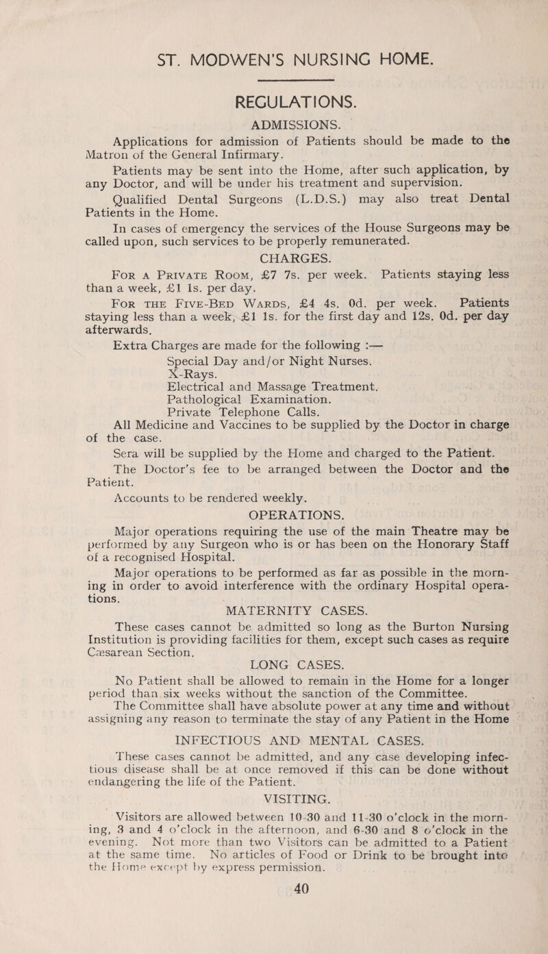 ST. MODWEN’S NURSING HOME. REGULATIONS. ADMISSIONS. Applications for admission of Patients should be made to the Matron of the General Infirmary. Patients may be sent into the Home, after such application, by any Doctor, and will be under his treatment and supervision. Qualified Dental Surgeons (L.D.S.) may also treat Dental Patients in the Home. In cases of emergency the services of the House Surgeons may be called upon, such services to be properly remunerated. CHARGES. For a Private Room, £7 7s. per week. Patients staying less than a week, £1 Is. per day. For the Five-Bed Wards, £4 4s. Od. per week. Patients staying less than a week, £1 Is. for the first day and 12s. Od. per day afterwards. Extra Charges are made for the following :— Special Day and/or Night Nurses. X-Rays. Electrical and Massage Treatment. Pathological Examination. Private Telephone Calls. All Medicine and Vaccines to be supplied by the Doctor in charge of the case. Sera will be supplied by the Home and charged to the Patient. The Doctor’s fee to be arranged between the Doctor and the Patient. Accounts to be rendered weekly. OPERATIONS. Major operations requiring the use of the main Theatre may be performed by any Surgeon who is or has been on the Honorary Staff of a recognised Hospital. Major operations to be performed as far as possible in the morn¬ ing in order to avoid interference with the ordinary Hospital opera¬ tions. MATERNITY CASES. These cases cannot be admitted so long as the Burton Nursing Institution is providing facilities for them, except such cases as require Caesarean Section. LONG CASES. No Patient shall be allowed to remain in the Home for a longer period than six weeks without the sanction of the Committee. The Committee shall have absolute power at any time and without assigning any reason to terminate the stay of any Patient in the Home INFECTIOUS AND MENTAL CASES. These cases cannot be admitted, and any case developing infec¬ tious disease shall be at once removed if this can be done without endangering the life of the Patient. VISITING. Visitors are allowed between 10-30 and 11-30 o’clock in the morn¬ ing, 3 and 4 o'clock in the afternoon, and 6-30 and 8 (/'clock in the evening. Not more than two Visitors can be admitted to a Patient at the same time. No articles of Food or Drink to be brought into the Home except by express permission.