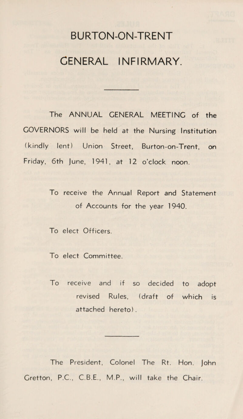 GENERAL INFIRMARY. The ANNUAL GENERAL MEETING of the GOVERNORS will be held at the Nursing Institution (kindly lent) Union Street, Burton-on-Trent, on Friday, 6th June, 1941, at 12 o’clock noon. To receive the Annual Report and Statement of Accounts for the year 1940. To elect Officers. To elect Committee. To receive and if so decided to adopt revised Rules, (draft of which is attached hereto). The President, Colonel The Rt. Hon. John