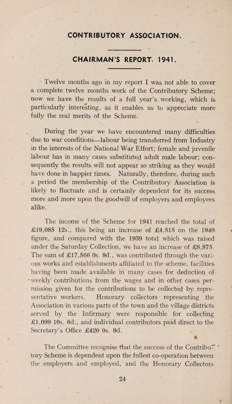 CONTRIBUTORY ASSOCIATION. CHAIRMAN’S REPORT, 1941. Twelve months ago in my report I was not able to cover a complete twelve months work of the Contributory Scheme; now we have the results of a full year’s working, which is particularly interesting, as it enables us to appreciate more fully the real merits of the Scheme. During the year we have encountered many difficulties due to war conditions—labour being transferred from Industry in the interests of the National War Effort; female and juvenile labour has in many cases substituted adult male labour; con¬ sequently the results will not appear so striking as they would have done in happier times. Naturally, therefore, during such a period the membership of the Contributory Association is likely to fluctuate and is certainly dependent for its success more and more upon the goodwill of employers and employees alike. The income of the Scheme for 1941 reached the total of £19,085 12s., this being an increase of £4,515 on the 1940 figure, and compared with the 1939 total which was raised under the Saturday Collection, we have an increase of £8,875. The sum of £17,566 Os. 9d., was contributed through the vari¬ ous works and establishments affiliated to the scheme, facilities having been made available in many cases for deduction of ‘weekly contributions from the wages and in other cases per¬ mission given for the contributions to be collected by repre¬ sentative workers. Honorary collectors representing the Association in various parts of the town and the village districts served by the Infirmary were responsible for collecting £1,099 10s. 6d., and individual contributors paid direct to the Secretary’s Office £420 0s. 9d. * The Committee recognise that the success of the Contribu^ ' tory Scheme is dependent upon the fullest co-operation between the employers and employed, and the Honorary Collectors