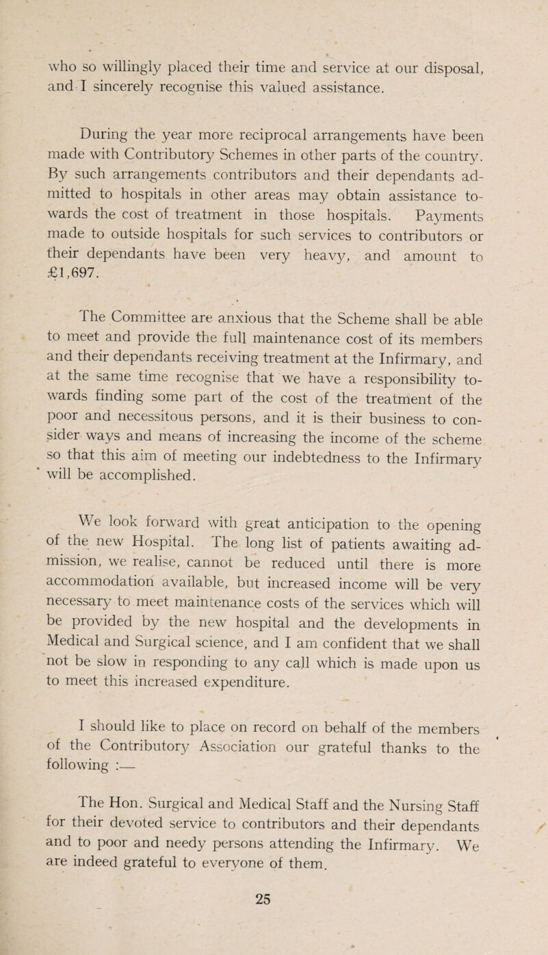 who so willingly placed their time and service at our disposal, and I sincerely recognise this valued assistance. During the year more reciprocal arrangements have been made with Contributory Schemes in other parts of the country. By such arrangements contributors and their dependants ad¬ mitted to hospitals in other areas may obtain assistance to¬ wards the cost of treatment in those hospitals. Payments made to outside hospitals for such services to contributors or their dependants have been very heavy, and amount to £1,697. The Committee are anxious that the Scheme shall be able to meet and provide the full maintenance cost of its members and their dependants receiving treatment at the Infirmary, and at the same time recognise that we have a responsibility to¬ wards finding some part of the cost of the treatment of the poor and necessitous persons, and it is their business to con¬ sider ways and means of increasing the income of the scheme so that this aim of meeting our indebtedness to the Infirmary will be accomplished. We look forward with great anticipation to the opening of the new Hospital. The long list of patients awaiting ad¬ mission, we realise, cannot be reduced until there is more accommodation available, but increased income will be very necessary to meet maintenance costs of the services which will be provided by the new hospital and the developments in Medical and Surgical science, and I am confident that we shall not be slow in responding to any call which is made upon us to meet this increased expenditure. I should like to place on record on behalf of the members of the Contributory Association our grateful thanks to the following :— The Hon. Surgical and Medical Staff and the Nursing Staff for their devoted service to contributors and their dependants and to poor and needy persons attending the Infirmary. We are indeed grateful to even/one of them.