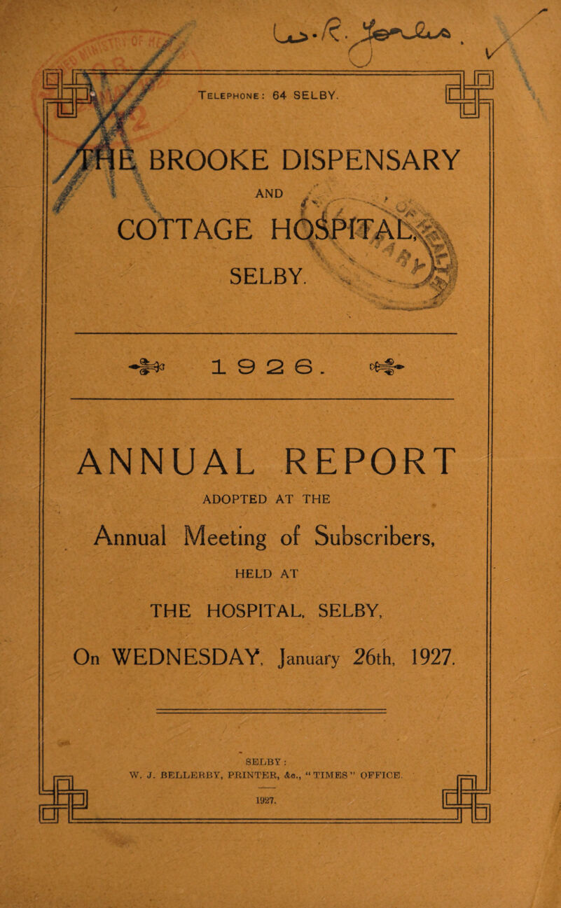 / / Lu> * R. y . l/ Telephone: 64 SELBY. L □l — E BROOKE DISPENSARY AND : $ v f COTTAGE SELBY. i s 2 e. ANNUAL RE ADOPTED AT THE RT Annual Meeting of Subscribers, HELD AT THE HOSPITAL, SELBY ’ On WEDNESDAY, January 26th, 1927. — j SELBY: W. J. BELLERBY, PRINTER, Ac., “TIMES” OFFICE. 1927.