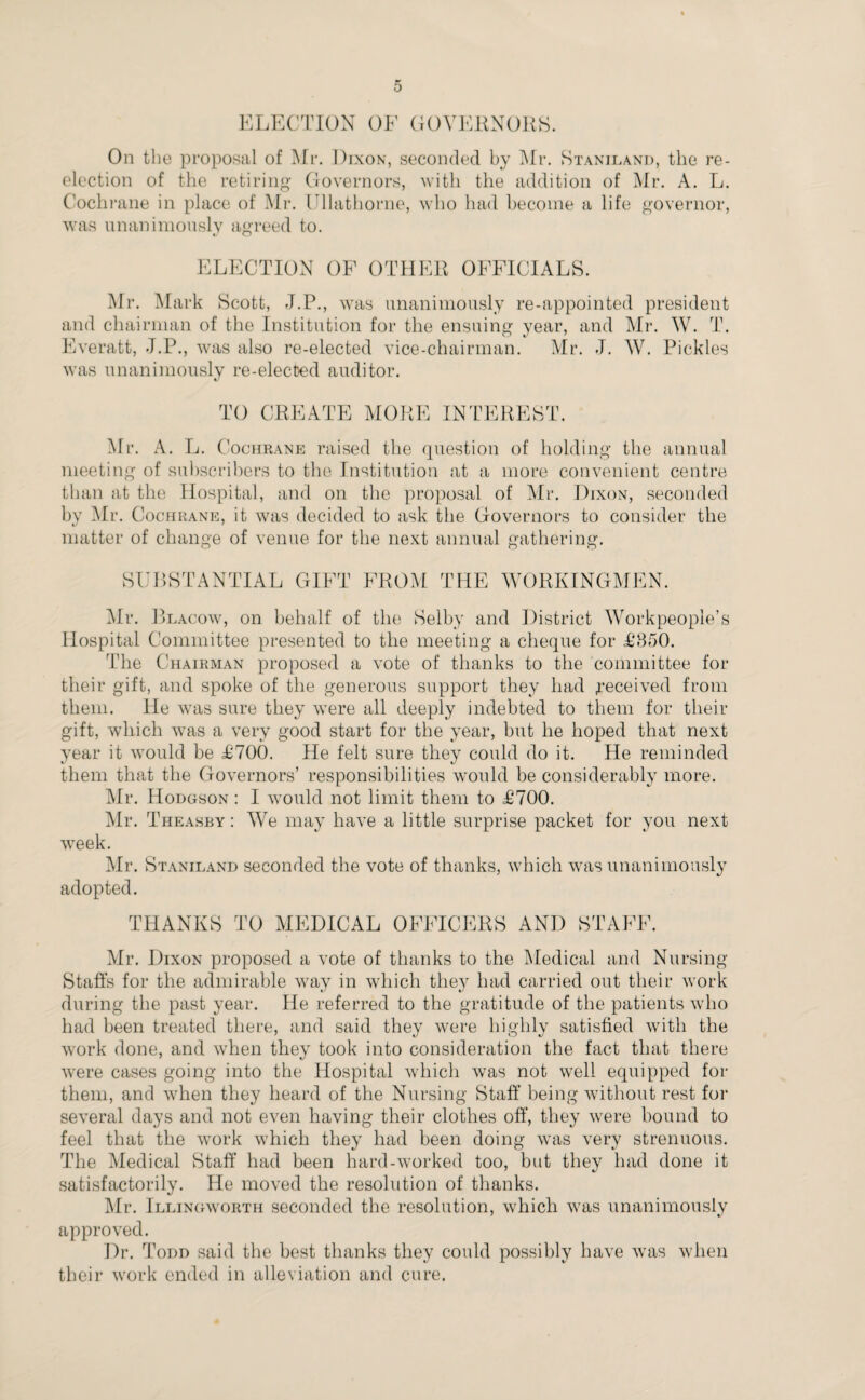 ELECTION OF GOVERNORS. On the proposal of Mr. Dixon, seconded by Mr. Staniland, the re- election of the retiring Governors, with the addition of Mr. A. L. Cochrane in place of Mr. ITlathorne, who had become a life governor, was unanimously agreed to. ELECTION OF OTHER OFFICIALS. Mr. Mark Scott, J.P., was unanimously re-appointed president and chairman of the Institution for the ensuing year, and Mr. W. T. Everatt, -T.P., was also re-elected vice-chairman. Mr. J. W. Pickles was unanimously re-elected auditor. TO CREATE MORE INTEREST. Mr. A. L. Cochrane raised the question of holding the annual meeting of subscribers to the Institution at a more convenient centre than at the Hospital, and on the proposal of Mr. Dixon, seconded by Mr. Cochrane, it was decided to ask the Governors to consider the matter of change of venue for the next annual gathering. SUBSTANTIAL GIFT FROM THE WORKINGMEN. Mr. Blacow, on behalf of the Selby and District Workpeople’s Hospital Committee presented to the meeting a cheque for £850. The Chairman proposed a vote of thanks to the committee for their gift, and spoke of the generous support they had .received from them. He was sure they were all deeply indebted to them for their gift, which was a very good start for the year, but he hoped that next year it would be £700. He felt sure they could do it. He reminded them that the Governors’ responsibilities would be considerably more. Mr. Hodgson : I would not limit them to £700. Mr. Theasby : We may have a little surprise packet for you next week. Mr. Staniland seconded the vote of thanks, which was unanimously adopted. THANKS TO MEDICAL OFFICERS AND STAFF. Mr. Dixon proposed a vote of thanks to the Medical and Nursing Staffs for the admirable way in which they had carried out their work during the past year. He referred to the gratitude of the patients who had been treated there, and said they were highly satisfied with the work done, and when they took into consideration the fact that there were cases going into the Hospital which was not well equipped for them, and when they heard of the Nursing Staff being without rest for several days and not even having their clothes off, they were bound to feel that the work which they had been doing was very strenuous. The Medical Staff had been hard-worked too, but they had done it satisfactorily. He moved the resolution of thanks. Mr. Illingworth seconded the resolution, which was unanimously approved. Dr. Todd said the best thanks they could possibly have was when their work ended in alleviation and cure.