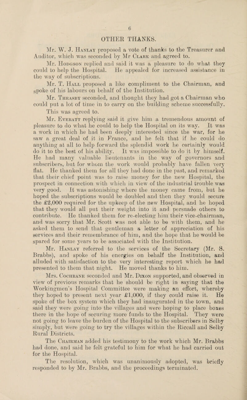 OTHER THANKS. Mr. W. J. Hanlay proposed a vote of thanks to the Treasurer and Auditor, which was seconded by Mr Clark and agreed to. Mr. Hodgson replied and said it was a pleasure to do what they could to help the Hospital. He appealed for increased assistance in the way of subscriptions. Mr. T. Hall proposed a like compliment to the Chairman, and spoke of his labours on behalf of the Institution. Mr. Theasby seconded, and thought they had got a Chairman who could put a lot of time in to carry on the building scheme successfully. This was agreed to. Mr. Everatt replying said it give him a tremendous amount of pleasure to do what he could to help the Hospital on its way. It was a work in which he had been deeply interested since the war, for he saw a great deal of it in France, and he felt that if he could do anything at all to help forward the splendid work he certainly would do it to the best of his ability. It was impossible to do it by himself. He had many valuable lieutenants in the way of governors and subscribers, but for whom the work would probably have fallen very flat. He thanked them for all they had done in the past, and remarked that their chief point was to raise money for the new Hospital, the prospect in connection with which in view of the industrial trouble was very good. It was astonishing where the money came from, but he hoped the subscriptions would be doubled and then they would secure the £2,000 required for the upkeep of the new Hospital, and he hoped that they would all put their weight into it and persuade others to contribute. He thanked them for re-electing him their vice-chairman, and was sorry that Mr. Scott was not able to be with them, and he asked them to send that gentleman a letter of appreciation of his services and their remembrance of him, and the hope that he would be spared for some years to be associated with the Institution. Mr. Hanlay referred to the services of the Secretary (Mr. S. Brabbs), and spoke of his energies on behalf the Institution, and alluded with satisfaction to the very interesting report which he had presented to them that night. He moved thanks to him. Mrs. Cochrane seconded and Mr. Dixon supported, and observed in view of previous remarks that he should be right in saying that the Workingmen’s Hospital Committee were making an effort, whereby they hoped to present next year £1,000, if they could raise it. He spoke of the box system which they had inaugurated in the town, and said they were going into the villages and were hoping to place boxes there in the hope of securing more funds to the Hospital. They were not going to leave the burden of the Hospital to the subscribers in Selby simply, but were going to try the villages within the Riccall and Selby Rural Districts. The Chairman added his testimony to the work which Mr. Brabbs had done, and said he felt grateful to bim for what he had carried out for the Hospital. The resolution, which was unanimously adopted, was briefly responded to by Mr. Brabbs, and the proceedings terminated.