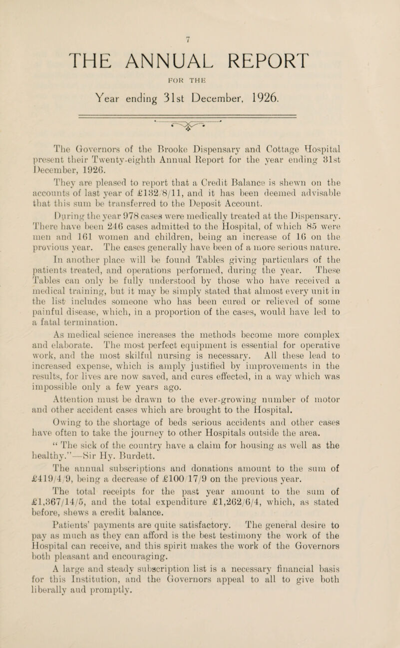 THE ANNUAL REPORT FOR THK Year ending 31st December, 1926. The Governors of the Brooke Dispensary and Cottage Hospital present their Twenty-eighth Annual Report for the year ending 81st December, 1920. They are pleased to report that a Credit Balance is shewn on the accounts of last year of £182/8/11, and it has been deemed advisable that this sum be transferred to the Deposit Account. During the year 978 cases were medically treated at the Dispensary. There have been 246 cases admitted to the Hospital, of which 85 were men and 101 women and children, being an increase of 10 on the previous year. The cases generally have been of a more serious nature. In another place will be found Tables giving particulars of the patients treated, and operations performed, during the year. These Tables can only be fully understood by those who have received a medical training, but it may be simply stated that almost every unit in the list- includes someone who has been cured or relieved of some painful disease, which, in a proportion of the cases, would have led to a fatal termination. As medical science increases the methods become more complex and elaborate. The most perfect equipment is essential for operative work, and the most skilful nursing is necessary. All these lead to increased expense, which is amply justified by improvements in the results, for lives are now saved, and cures effected, in a way which was impossible only a few years ago. Attention must be drawn to the ever-growing number of motor and other accident cases which are brought to the Hospital. Owing to the shortage of beds serious accidents and other cases have often to take the journey to other Hospitals outside the area. “ The sick of the country have a claim for housing as well as the healthy.”—Sir Hy. Burdett. The annual subscriptions and donations amount to the sum of £419/4/9, being a decrease of £100 17/9 on the previous year. The total receipts for the past year amount to the sum of £1,867/14/5, and the total expenditure £1,202/6/4, which, as stated before, shews a credit balance. Patients’ payments are quite satisfactory. The general desire to pay as much as they can afford is the best testimony the work of the Hospital can receive, and this spirit makes the work of the Governors both pleasant and encouraging. A large and steady subscription list is a necessary financial basis for this Institution, and the Governors appeal to all to give both liberally and promptly.