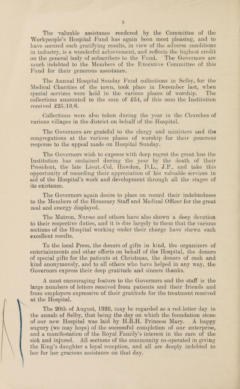 The valuable assistance rendered by the Committee of the Workpeople’s Hospital Fund has again been most pleasing, and to have secured such gratifying results, in view of the adverse conditions in industry, is a wonderful achievement, and reflects the highest credit on the general body of subscribers to the Fund. The Governors are much indebted to the Members of the Executive Committee of this Fund for their generous assistance. The Annual Hospital Sunday Fund collections in Selby, for the Medical Charities of the town, took place in December last, when special services were held in the various places of worship. The collections amounted to the sum of £54, of this sum the Institution received £25/13/6. Collections were also taken during the year in the Churches of various villages in the district on behalf of the Hospital. The Governors are grateful to the clergy and ministers and the congregations at the various places of worship for their generous response to the appeal made on Hospital Sunday. The Governors wish to express with deep regret the great loss the Institution has sustained during the year by the death of their President, the late Lieut.-Col. Ilawdon, D.L., J.P., and take this opportunity of recording their appreciation of his valuable services in aid of the Hospital’s work and development through all the stages of its existence. The Governors again desire to place on record their indebtedness to the Members of the Honorary Staff and Medical Officer for the great zeal and energy displayed. The Matron, Nurses and others have also shown a deep devotion to their respective duties, and it is due largely to them that the various sections of the Hospital working under their charge have shewn such excellent results. To the local Press, the donors of gifts in kind, the organizers of entertainments and other efforts on behalf of the Hospital, the donors of special gifts for the patients at Christmas, the donors of cash and kind anonymously, and to all others who have helped in any way, the Governors express their deep gratitude and sincere thanks. A most encouraging feature to the Governors and the staff is the large numbers of letters received from patients and their friends and from employers expressive of their gratitude for the treatment received at the Hospital. The 20th of August, 1926, may be regarded as a red-letter day in the annals of Selby, that being the day on which the foundation stone of our new Hospital was laid by H.R.H. Princess Mary. A happy augury (we may hope) of the successful completion of our enterprise, and a manifestation of the Royal Family’s interest in the care of the sick and injured. All sections of the community co-operated in giving the King’s daughter a loyal reception, and all are deeply indebted to her for her gracious assistance on that day.