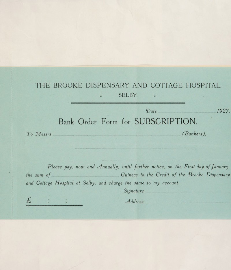 mv H i\l\.*>. i' r. jv J\ /•, /' J\ r. r. i\ i\ i\ r. i\:, >wv..; l \r.i w w\. v/\/v THE BROOKE DISPENSARY AND COTTAGE HOSPITAL, :: SELBY. :: ‘Date . 1927. Bank Order Form for SUBSCRIPTION. To Messrs...(Bankers), Please pay, now and tAnnually, until further notice, on the First day of January, the sum of. Guineas to the Credit of the Brooke Dispensary and Cottage Hospital at Selby, and charge the same to my account. Signature ... Hddress