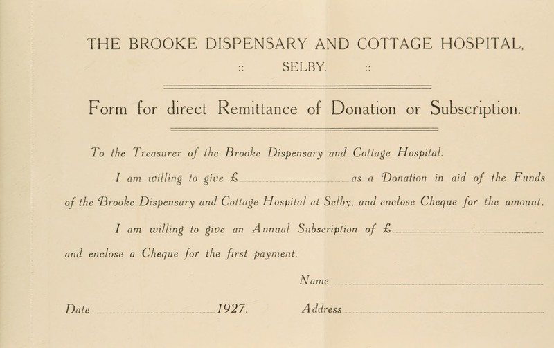 :: SELBY. :: Form for direct Remittance of Donation or Subscription. To the Treas urer of the Brooke Dispensary and Cottage Hospital. I am willing to give £.as a Donation in aid of the Funds of the Brooke Dispensary and Cottage Hospital at Selby, and enclose Cheque for the amount. I am willing to give an Annual Subscription of £._.. and enclose a Cheque for the first payment. Na me