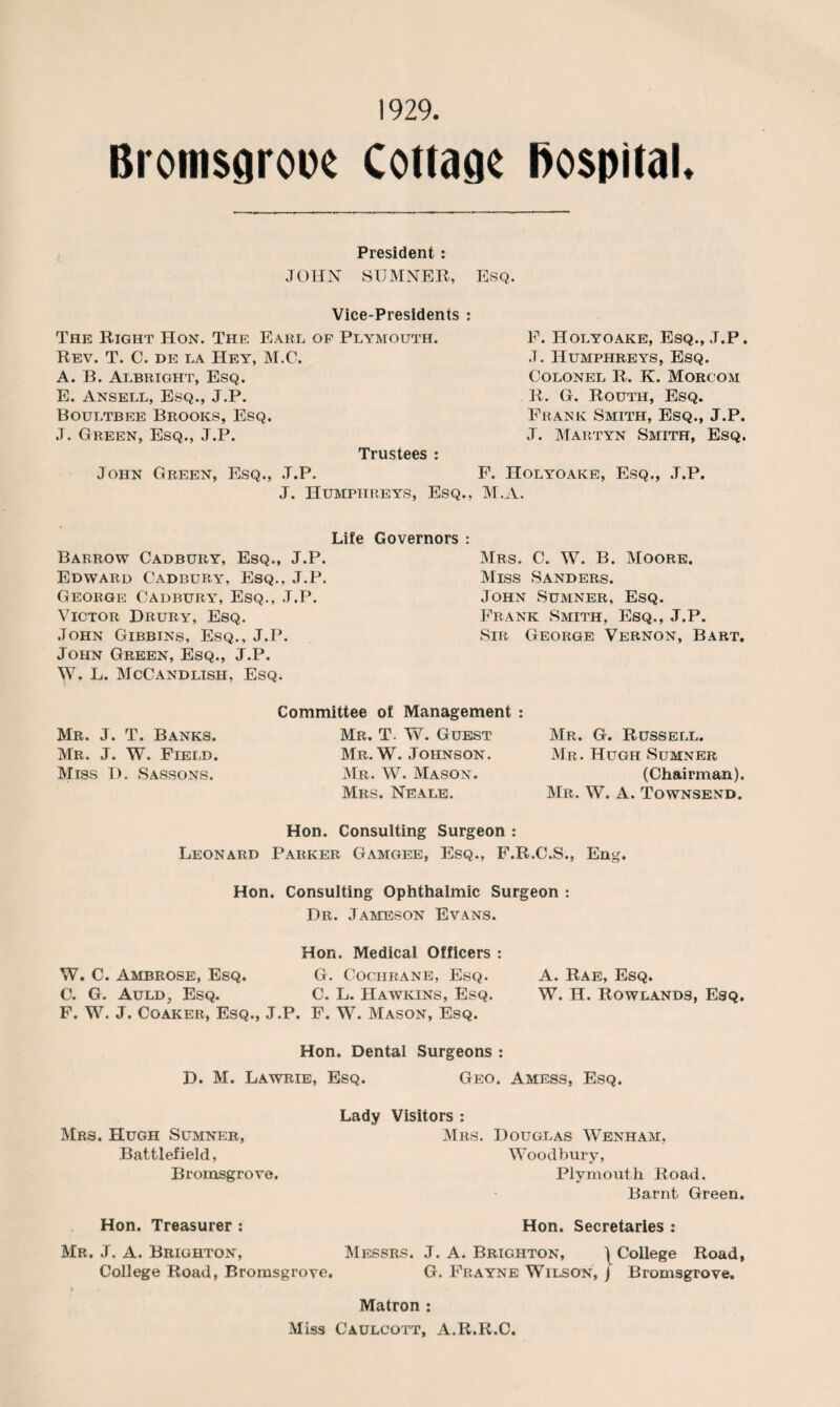 1929. hospital. Bromsgrooe Cottage President : JOHN SUMNER, Esq. Vice-Presidents : The Right Hon. The Earl of Plymouth. Rev. T. C. de la IIey, M.C. A. B. Albright, Esq. E. Ansell, Esq., J.P. Boultbee Brooks, Esq. J. Green, Esq., J.P. Trustees : F. Holyoake, Esq., J.P. .T. Humphreys, Esq. Colonel R. K. Morcom R. G. Routh, Esq. Frank Smith, Esq., J.P. J. Martyn Smith, Esq. John Green, Esq., J.P. F. Holyoake, Esq., J.P. J. Humphreys, Esq., M.A. Life Governors : Barrow Cadbury, Esq., J.P. Edward Cadbury, Esq.. J.P. George Cadbury, Esq., J.P. Victor Drury, Esq. John Gibbins, Esq., J.P. John Green, Esq., J.P. W. L. McCandlish, Esq. Mrs. C. W. B. Moore. Miss Sanders. John Sumner, Esq. Frank Smith, Esq., J.P. Sir George Vernon, Bart. Mr. J. T. Banks. Mr. J. W. Field. Miss D. Sassons. Committee of Management Mr. T. W. Guest Mr. W. Johnson. Mr. W. Mason. Mrs. Neale. Mr. G. Russell. Mr. Hugh Sumner (Chairman) Mr. W. A. Townsend. Hon. Consulting Surgeon : Leonard Parker Gamgee, Esq., F.R.C.S., Eng. Hon. Consulting Ophthalmic Surgeon : Dr. Jameson Evans. Hon. Medical Officers : W. C. Ambrose, Esq. G. Cochrane, Esq. C. G. Auld, Esq. C. L. Hawkins, Esq. F. W. J. Coaker, Esq., J.P. F. W. Mason, Esq. Hon. Dental Surgeons : D. M. Lawrie, Esq. Geo. Amess, Esq. A. Rae, Esq. W. H. Rowlands, Esq. Mrs. Hugh Sumner, Battlefield, Bromsgrove. Lady Visitors : Mrs. Douglas Wenham, Woodbury, Plymouth Road. Barnt Green. Hon. Treasurer : Hon. Secretaries : Mr. J. A. Brighton, Messrs. J. A. Brighton, ) College Road, College Road, Bromsgrove. G. Frayne Wilson, j Bromsgrove. Matron : Miss Caulcott, A.R.R.C.
