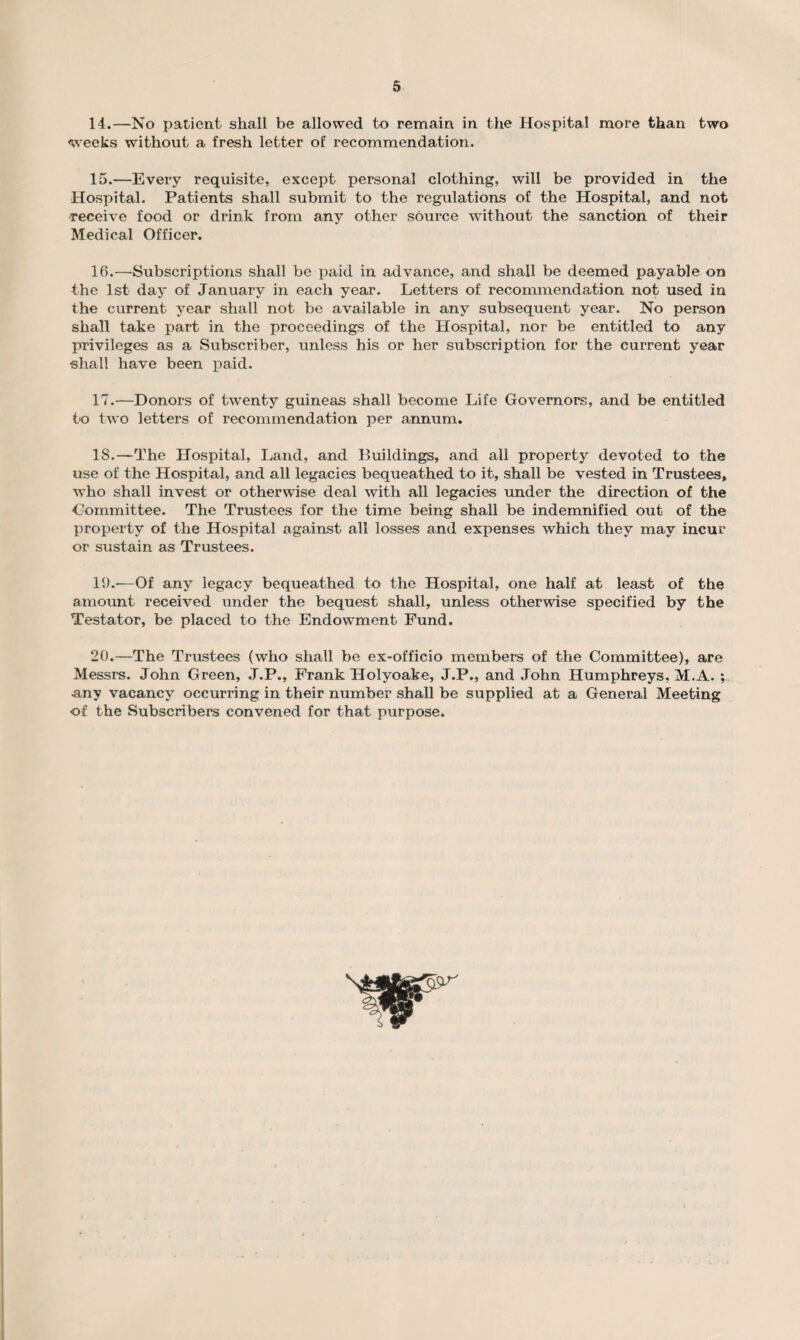 14. —No patient shall be allowed to remain in the Hospital more than two weeks without a fresh letter of recommendation. 15. —Every requisite, except personal clothing, will be provided in the Hospital. Patients shall submit to the regulations of the Hospital, and not receive food or drink from any other source without the sanction of their Medical Officer. 16. —Subscriptions shall be paid in advance, and shall be deemed payable on the 1st day of January in each year. Letters of recommendation not used in the current year shall not be available in any subsequent year. No person shall take part in the proceedings of the Hospital, nor be entitled to any privileges as a Subscriber, unless his or her subscription for the current year shall have been paid. 17. —Donors of twenty guineas shall become Life Governors, and be entitled to two letters of recommendation per annum. IS.—The Hospital, Land, and Buildings, and all property devoted to the use of the Hospital, and all legacies bequeathed to it, shall be vested in Trustees, who shall invest or otherwise deal with all legacies under the direction of the -Committee. The Trustees for the time being shall be indemnified out of the property of the Hospital against all losses and expenses which they may incur or sustain as Trustees. 19. —Of any legacy bequeathed to the Hospital, one half at least of the amount received under the bequest shall, unless otherwise specified by the Testator, be placed to the Endowment Fund. 20. —The Trustees (who shall be ex-officio members of the Committee), are Messrs. John Green, J.P., Frank Holyoake, J.P., and John Humphreys, M.A. ; any vacancy occurring in their number shall be supplied at a General Meeting of the Subscribers convened for that purpose.