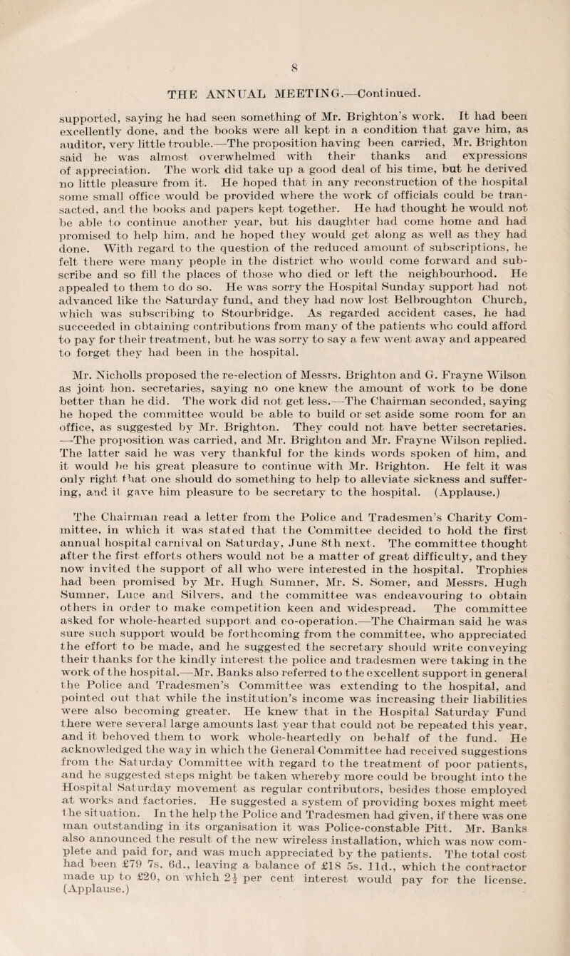 THE ANNUAL MEETING.—Continued. supported, saying he had seen something of Mr. Brighton’s work. It had been excellently done, and the books were all kept in a condition that gave him, as auditor, very little trouble.—The proposition having been carried, Mr. Brighton said he was almost overwhelmed with their thanks and expressions of appreciation. The work did take up a good deal of his time, but he derived no little pleasure from it. He hoped that in any reconstruction of the hospital some small office would be provided where the work of officials could be tran¬ sacted, and the books and papers kept together. He had thought he would not be able to continue another year, but his daughter had come home and had promised to help him, and he hoped they would get along as well as they had done. With regard to the question of the reduced amount of subscriptions, he felt there were many people in the district who would come forward and sub¬ scribe and so fill the places of those who died or left the neighbourhood. He appealed to them to do so. He was sorry the Hospital Sunday support had not advanced like the Saturday fund, and they had now lost Belbroughton Church, which was subscribing to Stourbridge. As regarded accident cases, he had succeeded in obtaining contributions from many of the patients who could afford to pay for their treatment, but he was sorry to say a few went away and appeared to forget they had been in the hospital. Mr. Nicholls proposed the re-election of Messrs. Brighton and G. Frayne Wilson as joint hon. secretaries, saying no one knew the amount of work to be done better than he did. The work did not get less.—The Chairman seconded, saying he hoped the committee would be able to build or set aside some room for an office, as siiggested by Mr. Brighton. They could not have better secretaries. —The proposition was carried, and Mr. Brighton and Mr. Frayne Wilson replied. The latter said he was very thankful for the kinds words spoken of him, and it would be his great pleasure to continue with Mr. Brighton. He felt it was only right that one should do something to help to alleviate sickness and suffer¬ ing, and it gave him pleasure to be secretary to the hospital. (Applause.) The Chairman read a letter from the Police and Tradesmen’s Charity Com¬ mittee, in which it was stated that the Committee decided to hold the first annual hospital carnival on Saturday, June 8th next. The committee thought after the first efforts others would not be a matter of great difficulty, and they now invited the support of all who were interested in the hospital. Trophies had been promised by Mr. Hugh Sumner, Mr. S. Somer, and Messrs. Hugh Sumner, Luce and Silvers, and the committee was endeavouring to obtain others in order to make competition keen and widespread. The committee asked for whole-hearted support and co-operation.—The Chairman said he was sure such support would be forthcoming from the committee, who appreciated the effort to be made, and he suggested the secretary should write conveying their thanks for the kindly interest the police and tradesmen were taking in the work of the hospital.—Mr. Banks also referred to the excellent support in general the Police and Tradesmen’s Committee was extending to the hospital, and pointed out that while the institution’s income was increasing their liabilities were also becoming greater. He knew that in the Hospital Saturday Fund there were several large amounts last year that could not be repeated this year, and it behoved them to work whole-heartedly on behalf of the fund. He acknowledged the way in which the General Committee had received suggestions from the Saturday Committee with regard to the treatment of poor patients, and he suggested steps might be taken whereby more could be brought into the Hospital Saturday movement as regular contributors, besides those employed at works and factories. He suggested a system of providing boxes might meet t he situation. In the help the Police and Tradesmen had given, if there was one man outstanding in its organisation it was Police-constable Pitt. Mr. Banks also announced the result of the new wireless installation, which was now com¬ plete and paid for, and was much appreciated by the patients. The total cost had been £i9 os. 6d., leaving a balance of £18 5s. lid., which the contractor made up to £20, on which 2J per cent interest would pav for the license. (Applause.)