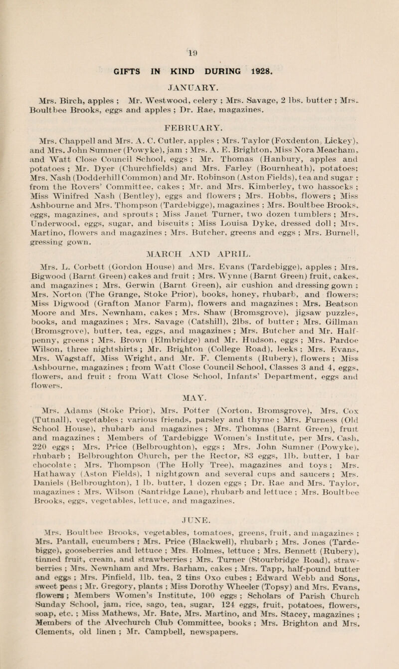 GIFTS IN KIND DURING 1928. JANUARY. Mrs. Birch, apples ; Mr. Westwood, celery ; Mrs. Savage, 2 lbs. butter ; Mrs- Boultbee Brooks, eggs and apples ; Dr. Rae, magazines. FEBRUARY. Mrs. Chappell and Mrs. A. C. Cutler, apples ; Mrs. Taylor (Foxdenton> Lickey), and Mrs. John Sumner (Powyke), jam ; Mrs. A. E. Brighton, Miss Nora Meacham, and Watt Close Council School, eggs ; Mr. Thomas (Hanbury, apples and potatoes ; Mr. Dyer (Churchfields) and Mrs. Farley (Bournheath), potatoes; Mrs. Nash (Dodderhill Common) and Mr. Robinson (Aston Fields), tea and sugar ; from the Rovers’ Committee, cakes ; Mr. and Mrs. Kimberley, two hassocks ; Miss Winifred Nash (Bentley), eggs and flowers ; Mrs. Hobbs, flowers; Miss Ashbourne and Mrs. Thompson (Tardebigge), magazines ; Mrs. Boultbee Brooks, eggs, magazines, and sprouts ; Miss Janet Turner, two dozen tumblers ; Mrs. UnderwTood, eggs, sugar, and biscuits ; Miss Louisa Dyke, dressed doll ; Mrs. Martino, flowers and magazines ; Mrs. Butcher, greens and eggs ; Mrs. Burnell, gressing gown. MARCH AND APRIL. Mrs. L. Corbett (Gordon House) and Mrs. Evans (Tardebigge), apples ; Mrs. Bigwood (Barnt Green) cakes and fruit ; Mrs. Wynne (Barnt Green) fruit, cakes,, and magazines; Mrs. Gerwin (Barnt Green), air cushion and dressing gown ; Mrs. Norton (The Grange, Stoke Prior), books, honey, rhubarb, and flowers; Miss Digwood (Grafton Manor Farm), flowers and magazines ; Mrs. Beatson Moore and Mrs. Newnham, cakes ; Mrs. Shaw (Bromsgrove), jigsaw puzzles, books, and magazines ; Mrs. Savage (Catshill), 21bs. of butter ; Mrs. Gillman (Bromsgrove), butter, tea, eggs, and magazines ; Mrs. Butcher and Mr. Half¬ penny, greens ; Mrs. Brown (Elmbridge) and Mr. Hudson, eggs ; Mrs. Pardoe Wilson, three nightshirts ; Mr. Brighton (College Road), leeks ; Mrs. Evans, Mrs. Wagstaff, Miss Wright, and Mr. F. Clements (Rubery), flowers ; Miss Ashbourne, magazines ; from Watt Close Council School, Classes 3 and 4, eggs, flowers, and fruit : from Watt Close School, Infants’ Department, eggs and flowers. MAY. Mrs. Adams (Stoke Prior), Mrs. Potter (Norton, Bromsgrove), Mrs. Cox (Tutnall), vegetables; various friends, parsley and thyme; Mrs. Furness (Old School House), rhubarb and magazines ; Mrs. Thomas (Barnt Green), fruit and magazines ; Members of Tardebigge Women’s Institute, per Mrs. Cash, 220 eggs ; Mrs. Price (Belbroughton), eggs ; Mrs. John Sumner (Powyke), rhubarb ; Belbroughton Church, per the Rector, 83 eggs, lib. butter, 1 bar chocolate ; Mrs. Thompson (The Holly Tree), magazines and toys ; Mrs. Hathaway (Aston Fields), 1 nightgown and several cups and saucers ; Mrs. Daniels (Belbroughton), 1 lb. butter, 1 dozen eggs ; Dr. Rae and Mrs. Taylor, magazines : Mrs. Wilson (Santridge Lane), rhubarb and letGice ; Mrs. Boultbee Brooks, eggs, vegetables, lettuce, and magazines. JUNE. Mrs. Boultbee Brooks, vegetables, tomatoes, greens, fruit, and magazines ; Mrs. Pantall, cucumbers ; Mrs. Price (Blackwell), rhubarb ; Mrs. Jones (Tarde¬ bigge), gooseberries and lettuce ; Mrs, Holmes, lettuce ; Mrs. Bennett (Rubery), tinned fruit, cream, and strawberries ; Mrs. Turner (Stourbridge Road), straw¬ berries ; Mrs. Newnham and Mrs. Barham, cakes ; Mrs. Tapp, half-pound butter and eggs ; Mrs. Pinfield, lib. tea, 2 tins Oxo cubes ; Edward Webb and Sons, sweet peas ; Mr. Gregory, plants ; Miss Dorothy Wheeler (Topsy) and Mrs. Evans, flowers; Members Women’s Institute, 100 eggs; Scholars of Parish Church Sunday School, jam, rice, sago, tea, sugar, 124 eggs, fruit, potatoes, flowers, soap, etc. ; Miss Mathews, Mr. Bate, Mrs. Martino, and Mrs. Stacey, magazines ; Members of the Alvechurch Club Committee, books ; Mrs. Brighton and Mrs. Clements, old linen ; Mr. Campbell, newspapers.