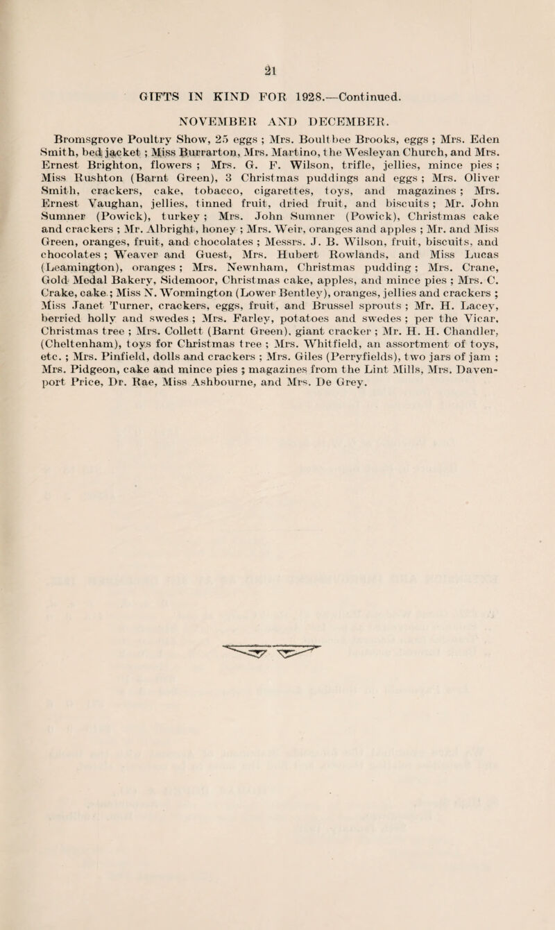 GIFTS IN KIND FOR 1928.—Continued. NOVEMBER AND DECEMBER. Bromsgrove Poultry Show, 25 eggs ; Mrs. Boult bee Brooks, eggs ; Mrs. Eden Smith, bed jacket; Miss Burrarton, Mrs. Martino, the Wesleyan Church, and Mrs. Ernest Brighton, flowers ; Mrs. G. F. Wilson, trifle, jellies, mince pies ; Miss Rushton (Barnt Green), 3 Christmas puddings and eggs ; Mrs. Oliver Smith, crackers, cake, tobacco, cigarettes, toys, and magazines ; Mrs. Ernest Vaughan, jellies, tinned fruit, dried fruit, and biscuits; Mr. John Sumner (Powick), turkey; Mrs. John Sumner (Powick), Christmas cake and crackers ; Mr. Albright , honey ; Mrs. Weir, oranges and apples ; Mr. and Miss Green, oranges, fruit, and chocolates ; Messrs. J. B. Wilson, fruit, biscuits, and chocolates; Weaver and Guest, Mrs. Hubert Rowlands, and Miss Lucas (Leamington), oranges; Mrs. Newnham, Christmas pudding; Mrs. Crane, Gold Medal Bakery, Sidemoor, Christmas cake, apples, and mince pies ; Mrs. C. Crake, cake ; Miss N. Wormington (Lower Bentley), oranges, jellies and crackers ; Miss Janet Turner, crackers, eggs, fruit, and Brussel sprouts ; Mr. H. Lacey, berried holly and swedes ; Mrs. Farley, potatoes and swedes ; per the Vicar, Christmas tree ; Mrs. Collett (Barnt Green), giant cracker ; Mr. H. H. Chandler, (Cheltenham), toys for Christmas tree ; Mrs. Whitfield, an assortment of toys, etc. ; Mrs. Pinfield, dolls and crackers ; Mrs. Giles (Perryfields), two jars of jam ; Mrs. Pidgeon, cake and mince pies ; magazines from the Lint Mills, Mrs. Daven¬ port Price, Dr. Rae, Miss Ashbourne, and Mrs. De Grey.