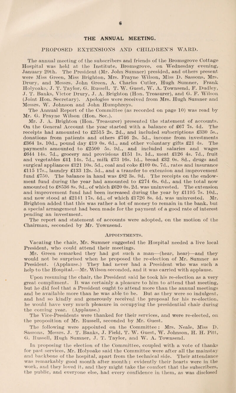 THE ANNUAL MEETING. PROPOSED EXTENSIONS AND CHILDREN’S WARD. The annual meeting of the subscribers and friends of the Bromsgrove Cottage Hospital was held at the Institute, Bromsgrove, on Wednesday evening, January 29th. The President (Mr. John Sumner) presided, and others present were Miss Green, Miss Brighton, Mrs. Frayne Wilson, Miss D. Sassons, Mrs. Drury, and Messrs. John Green, A. Charles Cutler, Hugh Sumner, Prank Holyoake, J. T. Taylor, G. Russell, T. W. Guest, W. A. Townsend, F. Dudley, J. T. Banks, Victor Drury, J. A. Brighton (Hon. Treasurer), and G. F. Wilson (Joint Hon. Secretary). Apologies were received from Mrs. Hugh Sumner and Messrs. W. Johnson and John Humphreys. The Annual Report of the Committee (as recorded on page 10) was read by Mr. G. Frayne Wilson (Hon. Sec.). Mr. J. A. Brighton (Hon. Treasurer) presented the statement of accounts. On the General Account the year started with a balance of £67 7s. 4d. The receipts had amounted to £2515 2s. 2d., and included subscriptions £330 5s., donations from patients and others £746 2s. 5d., income from investments £364 Is. 10d., pound day £19 Os. 6d., and other voluntary gifts £21 4-s. The payments amounted to £2500 5s. 9d., and included salaries and wages £644 14s. 7d., grocery and provisions £151 Is. Id., meat £126 4s. 7d., fruit and vegetables £41 14s. 7d., milk £73 16s. Id., bread £32 Os. 8d., drugs and surgical appliances £121 10s. 5d., coal and coke £109 0s. 7d., rates and insurance £115 17s., laundry £133 12s. 5d., and a transfer to extension and improvement fund £750. The balance in hand was £82 3s. 9d. The receipts on the endow¬ ment fund during the year had amounted to £274 6s. 6d., and the total now amounted to £8536 8s. 9d., of which £620 0s. 2d. was uninvested. The extension and improvement fund had been increased during the year by £1195 7s. 10d., and now stood at £2141 17s. 4d., of which £1726 8s. 4d. was uninvested. Mr. Brighton added that this was rather a lot of money to remain in the bank, but a special arrangement had been made for the payment of a good rate of interest pending an investment. The report and statement of accounts were adopted, on the motion of the Chairman, seconded by Mr. Townsend. Appointments. Vacating the chair, Mr. Sumner suggested the Hospital needed a live local President, who could attend their meetings. Mr. Green remarked they had got such a man—(hear, hear)—and they would not be surprised when he proposed the re-election of Mr. Sumner as President. (Applause.) They had never had a President who was such a help to the Hospital.—Mr. Wilson seconded, and it was carried with applause. Upon resuming the chair, the President said he took his re-election as a very great compliment. It was certainly a pleasure to him to attend that meeting, but he did feel that a President ought to attend more than the annual meetings and be available more than he was able to be. But as they were so indulgent, and had so kindly and generously received the proposal for his re-election, he would have very much pleasure in occupying the presidential chair during the coming year. (Applause.) The Vice-Presidents were thanked for their services, and were re-elected, on the proposition of Mr. Russell, seconded by Mr. Guest. The following were appointed on the Committee : Mrs. Neale, Miss D. Sassons, Messrs. J. T. Banks, J. Field, T. W. Guest, W. Johnson, H. H. Pitt, G. Russell, Hugh Sumner, J. T. Taylor, and W. A. Townsend. In proposing the election of the Committee, coupled with a vote of thanks for past services, Mr. Holyoake said the Committee were after all the mainstay and backbone of the hospital, apart from the technical side. Their attendance was remarkably good month after month ; evidently their hearts were in the work, and they loved it, and they might take the comfort that the subscribers, the public, and everyone else, had every confidence in them, as was disclosed