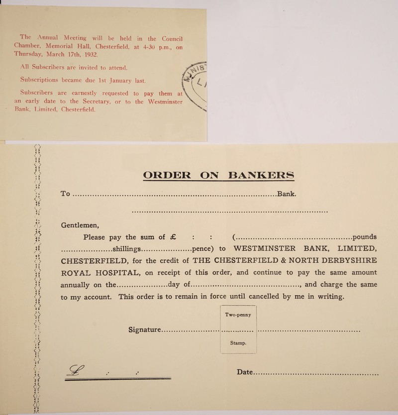 (hamber, Memorial Hall Chesterfield, at 4-30 p.m., on Thursday, March 17th, 1932. All Subscribers are invited to attend. Subscriptions became due 1st January last. Subscribers are earnestly requested to pay them at an early date to the Secretary, or to the Westminster Rank, Limited. Chesterfield. To ORDER ON BANKERS .Bank. Gentlemen, Please pay the sum of £ : : (.pounds .shillings.pence) to WESTMINSTER BANK, LIMITED, CHESTERFIELD, for the credit of THE CHESTERFIELD & NORTH DERBYSHIRE ROYAL HOSPITAL, on receipt of this order, and continue to pay the same amount annually on the.day of., and charge the same to my account. This order is to remain in force until cancelled by me in writing. Signature Two-penny Stamp. Date