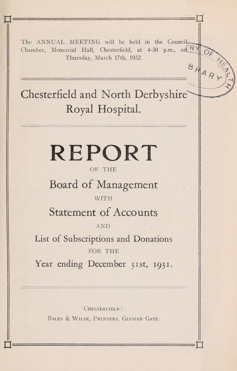 Chamber, Memorial Elall, Chesterfield, at 4-30 p.m., oil 7 Thursday, March 17th, 1932. a Chesterfield and North Derbyshire' Royal Hospital. REPORT OF THE Board of Management WITH Statement of Accounts AND List of Subscriptions and Donations FOR THE Year ending December 31st, 1931. Chesterfield : Bales & Wilde, Printers, Gluman Gate. n n