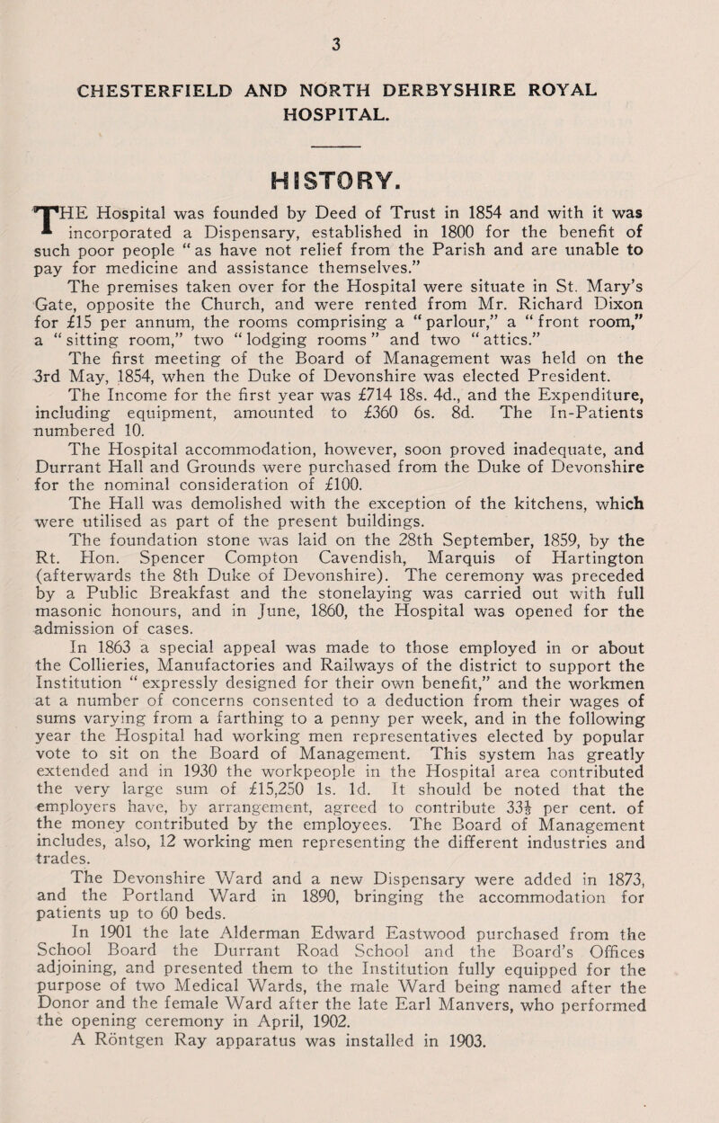 CHESTERFIELD AND NORTH DERBYSHIRE ROYAL HOSPITAL. HISTORY. THE Hospital was founded by Deed of Trust in 1854 and with it was incorporated a Dispensary, established in 1800 for the benefit of such poor people “ as have not relief from the Parish and are unable to pay for medicine and assistance themselves.” The premises taken over for the Hospital were situate in St. Mary’s Gate, opposite the Church, and were rented from Mr. Richard Dixon for £15 per annum, the rooms comprising a “parlour,” a “front room,” a “ sitting room,” two “ lodging rooms ” and two “ attics.” The first meeting of the Board of Management was held on the 3rd May, 1854, when the Duke of Devonshire was elected President. The Income for the first year was £714 18s. 4d., and the Expenditure, including equipment, amounted to £360 6s. 8d. The In-Patients numbered 10. The Hospital accommodation, however, soon proved inadequate, and Durrant Hall and Grounds were purchased from the Duke of Devonshire for the nominal consideration of £100. The Hall was demolished with the exception of the kitchens, which were utilised as part of the present buildings. The foundation stone was laid on the 28th September, 1859, by the Rt. Hon. Spencer Compton Cavendish, Marquis of Hartington (afterwards the 8th Duke of Devonshire). The ceremony was preceded by a Public Breakfast and the stonelaying was carried out with full masonic honours, and in June, 1860, the Hospital was opened for the admission of cases. In 1863 a special appeal was made to those employed in or about the Collieries, Manufactories and Railways of the district to support the Institution “ expressly designed for their own benefit,” and the workmen at a number of concerns consented to a deduction from their wages of sums varying from a farthing to a penny per week, and in the following year the Hospital had working men representatives elected by popular vote to sit on the Board of Management. This system has greatly extended and in 1930 the workpeople in the Hospital area contributed the very large sum of £15,250 Is. Id. It should be noted that the employers have, by arrangement, agreed to contribute 33£ per cent, of the money contributed by the employees. The Board of Management includes, also, 12 working men representing the different industries and trades. The Devonshire Ward and a new Dispensary were added in 1873, and the Portland Ward in 1890, bringing the accommodation for patients up to 60 beds. In 1901 the late Alderman Edward Eastwood purchased from the School Board the Durrant Road School and the Board’s Offices adjoining, and presented them to the Institution fully equipped for the purpose of two Medical Wards, the male Ward being named after the Donor and the female Ward after the late Earl Manvers, who performed the opening ceremony in April, 1902. A Rontgen Ray apparatus was installed in 1903.