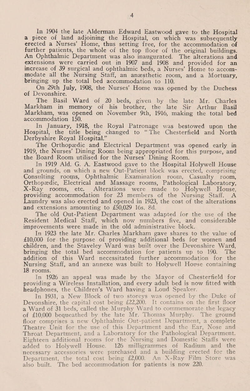 In 1904 the late Alderman Edward Eastwood gave to the Hospital a piece of land adjoining the Hospital, on which was subsequently erected a Nurses’ Home, thus setting free, for the accommodation of further patients, the whole of the top floor of the original buildings. An Ophthalmic Department was also inaugurated. The alterations and extensions were carried out in 1907 and 1908 and provided for an increase of 39 surgical and ophthalmic beds, a Nurses’ Home to accom¬ modate all the Nursing Staff, an anaesthetic room, and a Mortuary, bringing up the total bed accommodation to 110. On 29th July, 1908, the Nurses’ Home was opened by the Duchess of Devonshire. The Basil Ward of 20 beds, given by the late Mr. Charles Markham in memory of his brother, the late Sir Arthur Basil Markham, was opened on November 9th, 1916, making the total bed accommodation 150. In January, 1918, the Royal Patronage was bestowed upon the Hospital, the title being changed to “ The Chesterfield and North Derbyshire Royal Hospital.” The Orthopaedic and Electrical Department was opened early in 1919, the Nurses’ Dining Room being appropriated for this purpose, and the Board Room utilised for the Nurses’ Dining Room. In 1919 Aid. G. A. Eastwood gave to the Hospital Holywell House and grounds, on which a new Out-Patient block was erected, comprising Consulting rooms, Ophthalmic Examination room, Casualty room, Orthopaedic, Electrical and Massage rooms, Pathological Laboratory, X-Ray rooms, etc. Alterations were made to Holywell House, providing accommodation for 23 members of the Nursing Staff. A Laundry was also erected and opened in 1923, the cost of the alterations and extensions amounting to £50,029 lbs. 8d. The old Out-Patient Department was adapted for the use of the Resident Medical Staff, which now numbers five, and considerable improvements were made in the old administrative block. In 1923 the late Mr. Charles Markham gave shares to the value of £10,000 for the purpose of providing additional beds for women and children, and the Staveley Ward was built over the Devonshire Ward, bringing the total bed accommodation for patients up to 190. The addition of this Ward necessitated further accommodation for the Nursing Staff, and an annexe was built to Holywell Blouse containing 18 rooms. In 1926 an appeal was made by the Mayor of Chesterfield for providing a Wireless Installation, and every adult bed is now fitted with headphones, the Children’s Ward having a Loud Speaker. In 1931, a New Block of two storeys was opened by the Duke of Devonshire, the capital cost being £22,200. It contains on the first floor a Ward of 31 beds, called the Murphy Ward to commemorate the legacy of £10,000 bequeathed by the late Mr. Thomas Murphy. The ground floor comprises a new Ophthalmic Out-patient Department, a complete Theatre Unit for the use of this Department and the Ear, Nose and Throat Department, and a Laboratory for the Pathological Department. Eighteen additional rooms for the Nursing and Domestic Staffs were added to Holywell House. 126 milligrammes of Radium and the necessary accessories were purchased and a building erected for the Department, the total cost being £2,000. An X-Ray Film Store was also built. The bed accommodation for patients is now 220.