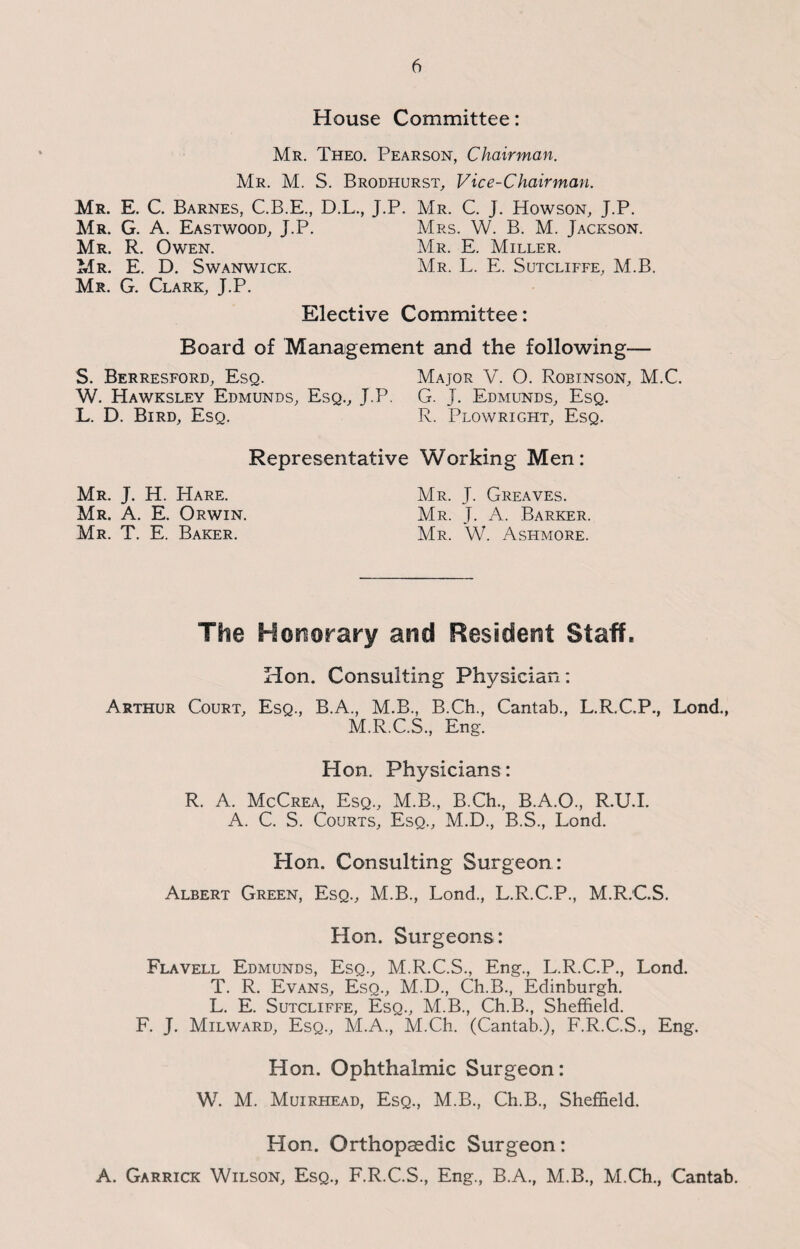 House Committee: Mr. Theo. Pearson, Chairman. Mr. M. S. Brodhurst, Vice-Chairman. Mr. E. C. Barnes, C.B.E., D.L., J.P. Mr. C. J. Howson, J.P. Mr. G. A. Eastwood, J.P. Mrs. W. B. M. Jackson. Mr. R. Owen. Mr. E. Miller. Mr. E. D. Swanwick. Mr. L. E. Sutcliffe, M.B. Mr. G. Clark, J.P. Elective Committee: Board of Management and the following— S. Berresford, Esq. Major V. O. Robinson, M.C. W. Hawksley Edmunds, Esq., J.P. G. J. Edmunds, Esq. L. D. Bird, Esq. R. Plowright, Esq. Representative Working Men: Mr. J. H. Hare. Mr. J. Greaves. Mr. A. E. Orwin. Mr. J. A. Barker. Mr. T. E. Baker. Mr. W. Ashmore. The Honorary and Resident Staff. Hon. Consulting Pfn/sician: Arthur Court, Esq., B.A., M.B., B.Ch., Cantab., L.R.C.P., Lond., M.R.C.S., Eng. Hon. Physicians: R. A. McCrea, Esq., M.B., B.Ch., B.A.O., R.U.I. A. C. S. Courts, Esq., M.D., B.S., Lond. Hon. Consulting Surgeon : Albert Green, Esq., M.B., Lond., L.R.C.P., M.R.C.S. Hon. Surgeons: Flavell Edmunds, Esq., M.R.C.S., Eng., L.R.C.P., Lond. T. R. Evans, Esq., M.D., Ch.B., Edinburgh. L. E. Sutcliffe, Esq., M.B., Ch.B., Sheffield. F. J. Milward, Esq., M.A., M.Ch. (Cantab.), F.R.C.S., Eng. Hon. Ophthalmic Surgeon: W. M. Muirhead, Esq., M.B., Ch.B., Sheffield. Hon. Orthopaedic Surgeon: A. Garrick Wilson, Esq., F.R.C.S., Eng., B.A., M.B., M.Ch., Cantab.