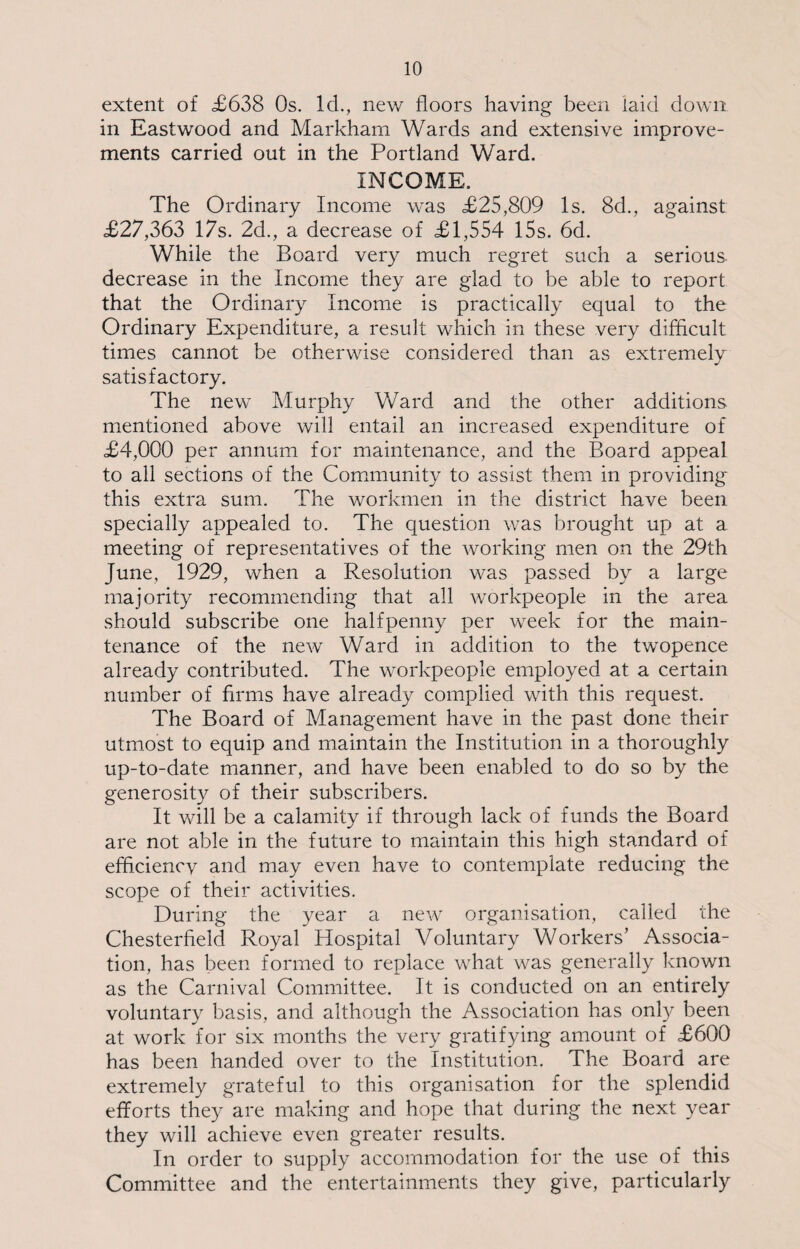 extent of £638 Os. Id., new floors having been laid down in Eastwood and Markham Wards and extensive improve¬ ments carried out in the Portland Ward. INCOME. The Ordinary Income was £25,809 Is. 8d., against £27,363 17s. 2d., a decrease of £1,554 15s. 6d. While the Board very much regret such a serious decrease in the Income they are glad to be able to report that the Ordinary Income is practically equal to the Ordinary Expenditure, a result which in these very difficult times cannot be otherwise considered than as extremely satisfactory. The new Murphy Ward and the other additions mentioned above will entail an increased expenditure of £4,000 per annum for maintenance, and the Board appeal to all sections of the Community to assist them in providing this extra sum. The workmen in the district have been specially appealed to. The question was brought up at a meeting of representatives of the working men on the 29th June, 1929, when a Resolution was passed by a large majority recommending that all workpeople in the area should subscribe one halfpenny per week for the main¬ tenance of the new Ward in addition to the twopence already contributed. The workpeople employed at a certain number of firms have already complied with this request. The Board of Management have in the past done their utmost to equip and maintain the Institution in a thoroughly up-to-date manner, and have been enabled to do so by the generosity of their subscribers. It will be a calamity if through lack of funds the Board are not able in the future to maintain this high standard of efficiencv and may even have to contemplate reducing the scope of their activities. During the year a new organisation, called the Chesterfield Royal Hospital Voluntary Workers’ Associa¬ tion, has been formed to replace what was generally known as the Carnival Committee. It is conducted on an entirely voluntary basis, and although the Association has only been at work for six months the very gratifying amount of £600 has been handed over to the Institution. The Board are extremely grateful to this organisation for the splendid efforts they are making and hope that during the next year they will achieve even greater results. In order to supply accommodation for the use of this Committee and the entertainments they give, particularly