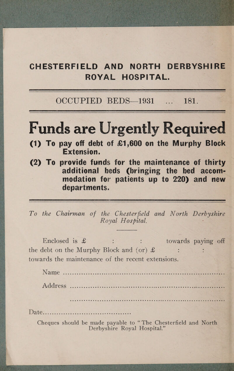 CHESTERFIELD AND NORTH DERBYSHIRE ROYAL HOSPITAL. OCCUPIED BEDS-1931 ... 181. Funds are Urgently Required (1) To pay off debt of £1,600 on the Murphy Block Extension. (2) To provide funds for the maintenance of thirty additional beds (bringing the bed accom¬ modation for patients up to 220) and new departments. To the Chairman of the Chesterfield and North Derbyshire Royal Hospital. Enclosed is £ : : towards paying off the debt on the Murphy Block and (or) £ : : towards the maintenance of the recent extensions. Name . Address . Date. Cheques should be made payable to “The Chesterfield and North Derbyshire Royal Hospital.”