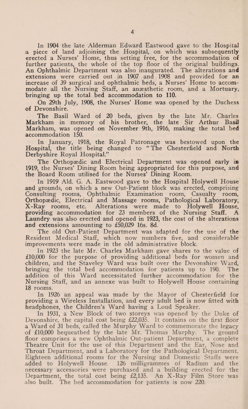 In 1904 the late Alderman Edward Eastwood gave to the Hospital a piece of land adjoining the Hospital, on which was subsequently erected a Nurses’ Home, thus setting free, for the accommodation of further patients, the whole of the top floor of the original buildings. An Ophthalmic Department was also inaugurated. The alterations and extensions were carried out in 1907 and 1908 and provided for an increase of 39 surgical and ophthalmic beds, a Nurses' Home to accom¬ modate all the Nursing Staff, an anaesthetic room, and a Mortuary, bringing up the total bed accommodation to 110. On 29th July, 1908, the Nurses’ Home was opened by the Duchess of Devonshire. The Basil Ward of 20 beds, given by the late Mr. Charles Markham in memory of his brother, the late Sir Arthur Basil Markham, was opened on November 9th, 1916, making the total bed accommodation 150. In January, 1918, the Royal Patronage was bestowed upon the Hospital, the title being changed to “ The Chesterfield and North Derbyshire Royal Hospital.” The Orthopaedic and Electrical Department was opened early in 1919, the Nurses’ Dining Room being appropriated for this purpose, and the Board Room utilised for the Nurses’ Dining Room. In 1919 Aid. G. A. Eastwood gave to the Hospital Holywell House and grounds, on which a new Out-Patient block was erected, comprising Consulting rooms, Ophthalmic Examination room, Casualty room, Orthopaedic, Electrical and Massage rooms, Pathological Laboratory, X-Ray rooms, etc. Alterations were made to Holywell House, providing accommodation for 23 members of the Nursing Staff. A Laundry was also erected and opened in 1923, the cost of the alterations and extensions amounting to £50,029 16s. 8d. The old Out-Patient Department was adapted for the use of the Resident Medical Staff, which now numbers five, and considerable improvements were made in the old administrative block. In 1923 the late Mr. Charles Markham gave shares to the value of £10,000 for the purpose of providing additional beds for women and children, and the Staveley Ward was built over the Devonshire Ward, bringing the total bed accommodation for patients up to 190. The addition of this Ward necessitated further accommodation for the Nursing Staff, and an annexe was built to Holywell House containing 18 rooms. In 1926 an appeal was made by the Mayor of Chesterfield for providing a Wireless Installation, and every adult bed is now fitted with headphones, the Children’s Ward having a Loud Speaker. In 1931, a New Block of two storeys was opened by the Duke of Devonshire, the capital cost being £22,035. It contains on the first floor a Ward of 31 beds, called the Murphy Ward to commemorate the legacy of £10,000 bequeathed by the late Mr. Thomas Murphy. The ground floor comprises a new Ophthalmic Out-patient Department, a complete Theatre Unit for the use of this Department and the Ear, Nose and Throat Department, and a Laboratory for the Pathological Department. Eighteen additional rooms for the Nursing and Domestic Staffs were added to Holywell House. 126 milligrammes of Radium and the necessary accessories were purchased and a building erected for the Department, the total cost being £2,135. An X-Ray Film Store was also built. The bed accommodation for patients is now 220.