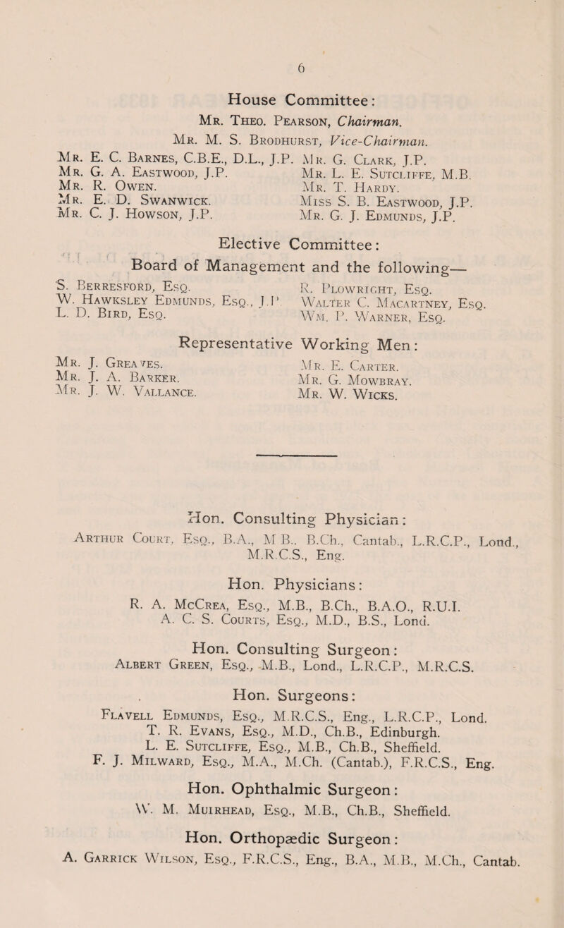 House Committee: Mr. Theo. Pearson, Chairman. Mr. M. S. Brodhurst. Vice-Chairman. Mr. E. C. Barnes, C.B.E., D.L., Mr. G. A. Eastwood, J.P. Mr. R. Owen. Mr. E. D. Swanwick. Mr. C. J. Howson, J.P. J.P. Mr. G. Clark, J.P. Mr. L. E. Sutcliffe, M.B. Mr. T. Hardy. Miss S. B. Eastwood, J.P. Mr. G. J. Edmunds, J.P. Elective Committee: ' ! f < ‘ ; Board of Management and the following— S. Berresford, Esq. R. Plowright, Esq. W. Hawksley Edmunds, Esq., J.P. Walter C. Macartney, Esq. L. D. Bird, Esq. Wm. P. Warner, Esq. Representative Mr. J. Greases. Mr. J. A. Barker. Mr. J. W. Vallance. Working Men: Mr. E. Carter. Mr. G. Mowbray. Mr. W. Wicks. Plon. Consulting Physician: Arthur Court, Eso., B.A., MB.. B.Ch., Cantab, L.R.C.P, Lond, M.R.C.S, Eng. Hon. Physicians: R. A. McCrea, Esq, M.B, B.Ch, B.A.O, R.U.I. A. C. S. Courts, Esq, M.D, B.S, Lond. Hon. Consulting Surgeon: Albert Green, Esq, M.B, Lond, L.R.C.P, M.R.C.S. Hon. Surgeons: Flavell Edmunds, Esq, M.R.C.S, Eng, L.R.C.P, Lond. T. R. Evans, Esq, M.D, Ch.B, Edinburgh. L. E. Sutcliffe, Esq, M.B, Ch.B, Sheffield. F. J. Milward, Esq, M.A, M.Ch. (Cantab.), F.R.C.S, Eng. Hon. Ophthalmic Surgeon: W. M. Muirhead, Esq, M.B, Ch.B, Sheffield. Hon. Orthopaedic Surgeon: A. Garrick Wilson, Esq, F.R.C.S, Eng, B.A, M.B, M.Ch, Cantab.