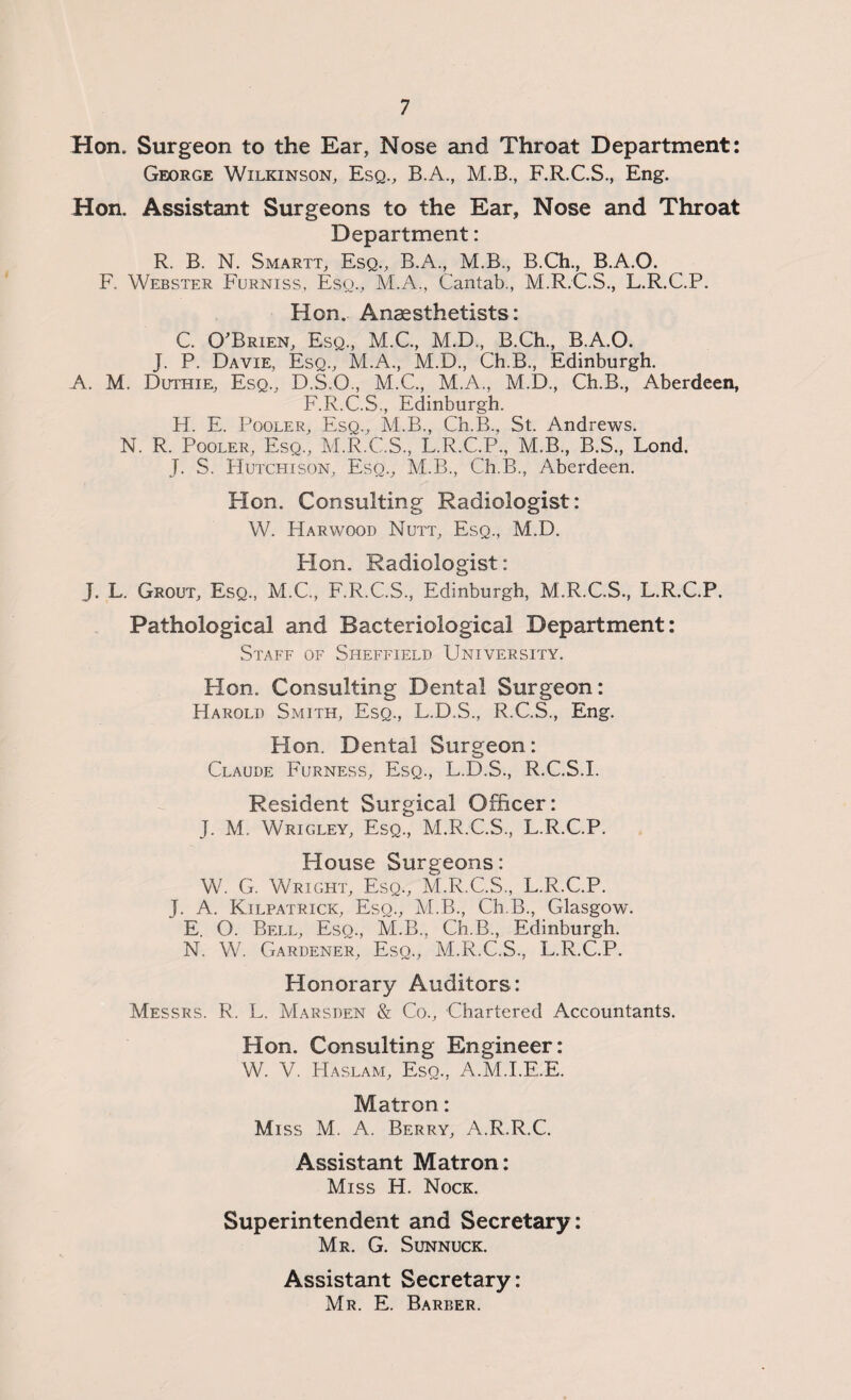 Hon. Surgeon to the Ear, Nose and Throat Department: George Wilkinson, Esq., B.A., M.B., F.R.C.S., Eng. Hon. Assistant Surgeons to the Ear, Nose and Throat Department: R. B. N. Smartt, Esq., B.A., M.B., B.Ch., B.A.O. F. Webster Furniss, Esq., M.A., Cantab., M.R.C.S., L.R.C.P. Hon. Anaesthetists: C. O'Brien, Esq., M.C., M.D., B.Ch., B.A.O. J. P. Davie, Esq., M.A., M.D., Ch.B., Edinburgh. A. M. Duthie, Esq., D.S.O., M.C., M.A., M.D., Ch.B., Aberdeen, F.R.C.S., Edinburgh. H. E. Pooler, Esq., M.B., Ch.B., St. Andrews. N. R. Pooler, Esq., M.R.C.S, L.R.C.P., M.B., B.S., Lond. J. S. Hutchison, Eso., M.B., Ch.B., Aberdeen. Hon. Consulting Radiologist: W. Harwood Nutt, Esq., M.D. Plon. Radiologist: J. L. Grout, Esq., M.C., F.R.C.S., Edinburgh, M.R.C.S., L.R.C.P. Pathological and Bacteriological Department: Staff of Sheffield University. Hon. Consulting Dental Surgeon: Harold Smith, Esq., L.D.S., R.C.S., Eng. Hon. Dental Surgeon: Claude Furness, Esq., L.D.S., R.C.S.I. Resident Surgical Officer: J. M. Wrigley, Esq., M.R.C.S., L.R.C.P. House Surgeons: W. G. Wright, Esq., M.R.C.S., L.R.C.P. J. A. Kilpatrick, Esq., M.B., Ch.B., Glasgow. E. O. Bell, Esq., M.B., Ch.B., Edinburgh. N. W. Gardener, Esq., M.R.C.S., L.R.C.P. Honorary Auditors: Messrs. R. L. Marsden & Co., Chartered Accountants. Hon. Consulting Engineer: W. V. Haslam, Esq., A.M.I.E.E. Matron: Miss M. A. Berry, A.R.R.C. Assistant Matron: Miss H. Nock. Superintendent and Secretary: Mr. G. Sunnuck. Assistant Secretary: Mr. E. Barber.