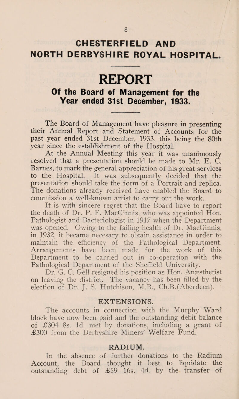 CHESTERFIELD AND NORTH DERBYSHIRE ROYAL HOSPITAL* REPORT Of the Board of Management for the Year ended 31st December, 1933. The Board of Management have pleasure in presenting their Annual Report and Statement of Accounts for the past year ended 31st December, 1933, this being the 80th year since the establishment of the Hospital. At the Annual Meeting this year it was unanimously resolved that a presentation should be made to Mr. E. C. Barnes, to mark the general appreciation of his great services to the Hospital. It was subsequently decided that the presentation should take the form of a Portrait and replica. The donations already received have enabled the Board to commission a well-known artist to carry out the work. It is with sincere regret that the Board have to report the death of Dr. P. F. MacGinnis, who was appointed Hon. Pathologist and Bacteriologist in 1917 when the Department was opened. Owing to the failing health of Dr. MacGinnis, in 1932, it became necesary to obtain assistance in order to maintain the efficiency of the Pathological Department. Arrangements have been made for the work of this Department to be carried out in co-operation with the Pathological Department of the Sheffield University. Dr. G. C. Gell resigned his position as Hon. Anaesthetist on leaving the district. The vacancy has been filled by the election of Dr. J. S. Hutchison, M.B., Ch.B.(Aberdeen). EXTENSIONS. The accounts in connection with the Murphy Ward block have now been paid and the outstanding debit balance of £304 8s. Id. met by donations, including a grant of £300 from the Derbyshire Miners’ Welfare Fund. RADIUM. In the absence of further donations to the Radium Account, the Board thought it best to liquidate the outstanding debt of £59 16s. 4d. by the transfer of